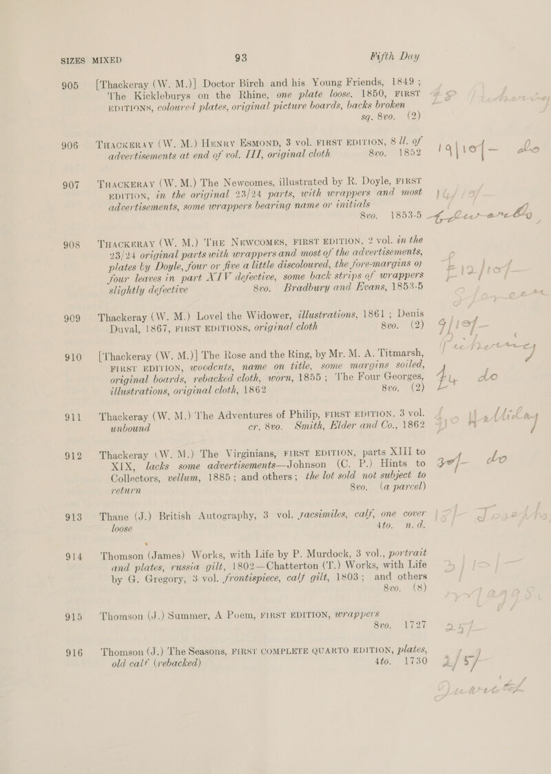 905 906 907 908 909 910 EAG! 312 913 914 915 916 [Thackeray (W. M.)] Doctor Birch and his Young Friends, 1849 ; The Kickleburys on the Rhine, one plate loose, 1850, FIRST EDITIONS, coloured plates, original picture boards, backs broken sq. 8vo. (2) Taackgeray (W. M.) Henry Esmonp, 3 vol. FIRST EDITION, 8 J. of advertisements at end of vol. IL, original cloth 8vo. 1852 THACKERAY (W.M.) The Newcomes, illustrated by R. Doyle, FIRST EDITION, in the original 23/24 parts, with wrappers and most advertisements, some wrappers bearing name or initials 8vo. 1853-5 THACKERAY (W. M.) ''HE NewcoMEs, FIRST EDITION, 2 vol. in the 23/24 original parts with wrappers and most of the advertisements, plates by Doyle, four or five a little discoloured, the fore-margins 07 four leaves in part XIV defective, some back strips of wrappers slightly defective 8v0. Bradbury and Evans, 1853-5 Thackeray (W. M.) Lovel the Widower, illustrations, 1861 ; Denis Duval, 1867, FIRST EDITIONS, original cloth 8vo. (2) (‘Thackeray (W. M.)|] The Rose and the Ring, by Mr. M. A. Titmarsh, FIRST EDITION, woodcuts, name on title, some margins soled, original boards, rebacked cloth, worn, 1855; ‘Vhe Four Georges, illustrations, original cloth, 1862 8v0. (2) Thackeray (W. M.) he Adventures of Philip, FIRST EDITION. 3 vol. unbound cr. 8vo. Smith, Elder and Co., 1862 Thackeray (\W. M.) The Virginians, FIRST EDITION, parts XIII to XIX, lacks some advertisements—Johnson (C. P.) Hints to Collectors, vellum, 1885; and others; the lot sold not subject to return 8vo. (a parcel) Thane (J.) British Autography, 3 vol. sacsimiles, calf, one cover loose dto. m. a. % Thomson (James) Works, with Life by P. Murdock, 3 vol., portrazt and plates, russia gilt, 1802—Chatterton (T.) Works, with Life by G. Gregory, 3 vol. frontispiece, calf gilt, 1803; and others 8v0. (8) Thomson (J.) Summer, A Poem, FIRST EDITION, wrappers 500, Li27 Thomson (J.) The Seasons, FIRST COMPLETE QUARTO EDITION, plates, old calf (rebacked) £io. “1730