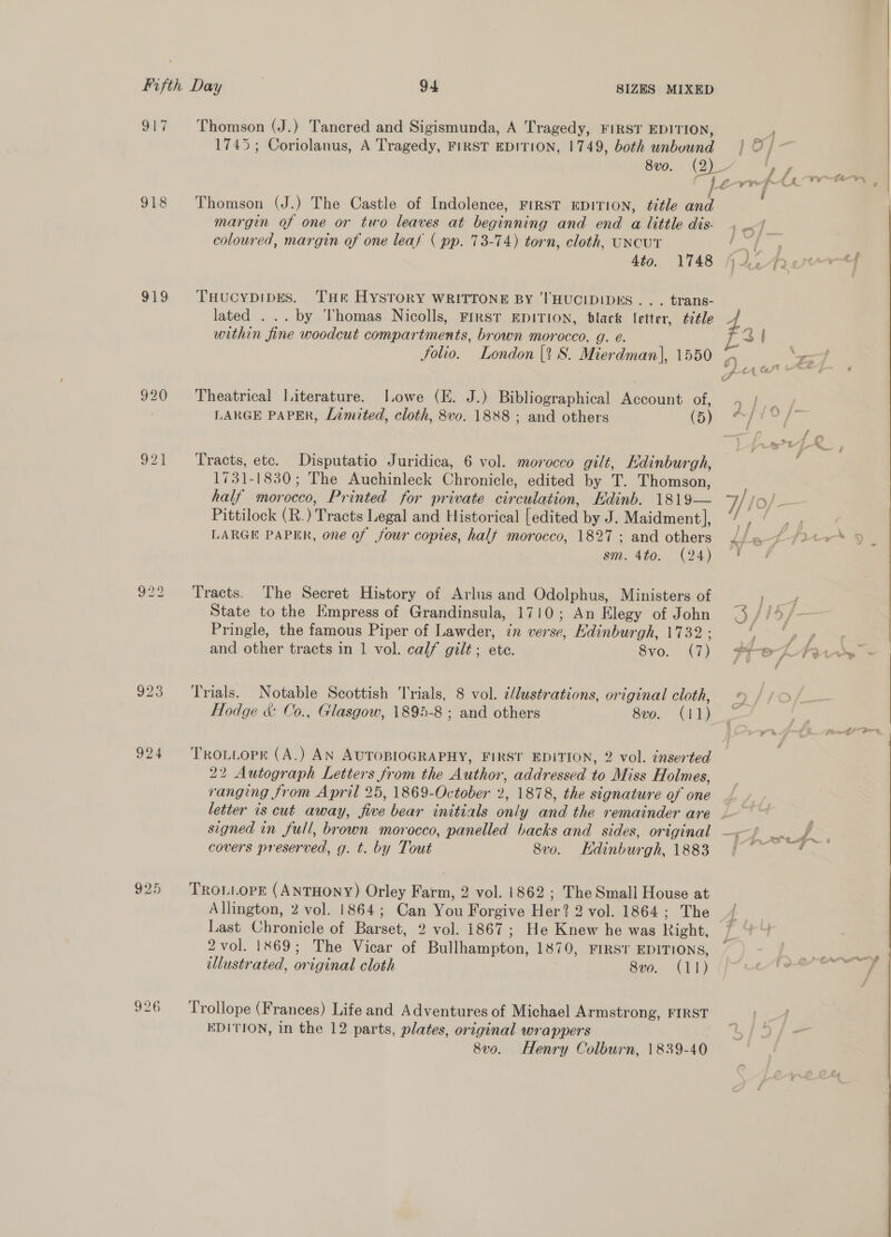 SE? 918 $19 920 o2e 924 320 Thomson (J.) Tancred and Sigismunda, A Tragedy, FIRST EDITION, 1745; Coriolanus, A Tragedy, FIRST EDITION, 1749, both unbound margin of one or two leaves at beginning and end a little dis. coloured, margin of one leaf ( pp. 73-74) torn, cloth, UNCUT 4to. 1748 THucybDIDES. THE HYSTORY WRITTONE BY 'THUCIDIDES .. . trans- lated ... by Thomas Nicolls, First EDITION, black letter, title within fine woodcut compartments, brown morocco, g. é. folio. London {1 8S. Mierdman), 1550 Theatrical Literature. [owe (E. J.) Bibliographical Account of, LARGE PAPER, Lamited, cloth, 8vo. 1888 ; and others (5) Tracts, etc. Disputatio Juridica, 6 vol. morocco gilt, Edinburgh, 1731-1830; The Auchinleck Chronicle, edited by T. Thomson, half morocco, Printed for private circulation, Edinb. 1819— Pittilock (R.) Tracts Legal and Historical [edited by J. Maidment|, LARGE PAPER, one of four copies, half morocco, 1827 ; and others sm. 4to. (24) Tracts. The Secret History of Arlus and Odolphus, Ministers of State to the Empress of Grandinsula, 1710; An Elegy of John Pringle, the famous Piper of Lawder, in verse, Edinburgh, 1732 ; and other tracts in 1 vol. calf gilt; ete. Svo, (7) Trials. Notable Scottish Trials, 8 vol. i/lustrations, original cloth, Hodge &amp; Co., Glasgow, 1895-8 ; and others 8vo. (11) TRoLtopr (A.) AN AUTOBIOGRAPHY, FIRST EDITION, 2 vol. znserted 22 Autograph Letters from the Author, addressed to Miss Holmes, ranging from April 25, 1869-October 2, 1878, the signature of one signed in full, brown morocco, panelled backs and sides, original covers preserved, g. t. by Tout 8vo. Edinburgh, 1883 TROLLOPE (ANTHONY) Orley Farm, 2 vol. 1862 ; The Small House at Allington, 2 vol. 1864; Can You Forgive Her? 2 vol. 1864; The Last Chronicle of Barset, 2 vol. 1867; He Knew he was Right, 2 vol. 1869; The Vicar of Bullhampton, 1870, FIRST EDITIONS, illustrated, original cloth 8vo. (11) Trollope (Frances) Life and Adventures of Michael Armstrong, FIRST EDITION, in the 12 parts, plates, original wrappers 8v0. Henry Colburn, 1839-40 4 f - oe G tf rs is oe oY v) ™ f ‘ ; a KF oe H/i9 Fi # £ yout f { &amp;/* § . f - ro a , te <i oe i , EP reas eo fs i f ° &amp; = £ : f a : * ; 5 ye Ef mh, --¥ sa ’ mer # fi 7 - ” fae _ fast 5 2 i “> fF SO Medd , 7 bie | f er aa at 8 f val, to f E # € ¥ ea ee BY Don oe ae -~ |