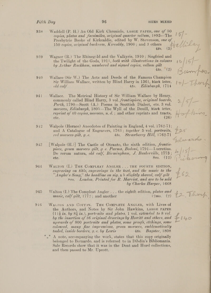 938 939 940 94 | 912 944 945 946 Waddell (P. H.) An Old Kirk Chronicle, LARGE PAPER, one of 50 | _¥4 copies, plates and facsimiles, original quarter vellum, 1893—The | 9/ ~ Presbytrie Booke of Kirkcaldie, edited by W. Stevenson, onegf , ,, 150 copies, original buckram, Kircaldy, 1900; and 3 others dy attend Abo BY Wagner (R.) ‘he Rhinegsld and the Valkyrie, 1910; Siegfried and 2 pam the Twilight of the Gods, 1911, both with illustrations in colours 4% /)h / by Arthur Rackham, numbered and signed copies, vellum gilt fs f “(Q ¥) { 4 to. (2) be L nyry Ts J Wallace (Sir W.) The Acts and Deeds of the Famous Champion Sir William Wallace, written by Blind Harry in 1361, black letter, } . ‘ Ts a: | old calf 4to. Edinburgh, \714 } ii ~ Wallace. The Metrical History of Sir William Wallace by Henry, + commonly called Blind Harry, 3 vol. frontispiece, original boards, % (= Perth, 1790—Scott (A.) Poems in Scottish Dialect, ete. 3 vol. ~ Fi morocco, Itdinburgh, 1805—The Wyll of the Deuill, black (etter, reprint of 40 copies, morocco, n.d. ; and other reprints and Phe Di-ty f- Fe ete. 26) 78 Walpole (Horace) Anecdotes of Painting in England, 4 vol. 1762-71; , and A Catalogue of Engravers, 1763; together 5 vol. portraits, [? 5 red morocco gilt, g. é. 4to. Strawberry Hill, 1762-71 ~ [Walpole (H.)] The Castle of Otranto, the sixth edition, frontis- piece, green morocco gilt, g.e. Parma, Bodoni, \791—1.-ucretius. De rerum natura, old calf, Birmingham, J. Baskerville, 1778 ; . : ete. 8vo. (12) 4 pipe Watton (1.) Tum Compiteat ANGLER... THE FOURTH EDITION, engraving on title, engravings in the text, and the music to the 4) . “Angler’s Song,” the headline on sig. 45 slightly shaved, calf gilt ~~? © vo. London, Printed for R. Marriot, and are to be sold by Charles Harper, 1668 eng) Walton (1.) The Compleat Angler ... the eighth edition, plates and 4a “TT? music, calf gilt, \772; and another [Qaio.. €2) Lea Warton AND Corron. Tae ComMpLeETE ANGLER, with Lives of the Authors, and Notes by Sir John Hawkins, LARGE PAPER by the insertion of 36 original drawings by Howitt and others,and == | lg. © upwards of 800 portraits and plates, some proofs, etchings, some © coloured, many fine impressions, green morocco, emblematically tooled, inside borders, g.e. by Lewis 4to. Bagster, \808 belonged to Bernardo, and is referred to in Dibdin’s Bibliomania. Sale Records show that it was in the Dent and Hurd collections, and then passed to Mr. Upcott.  