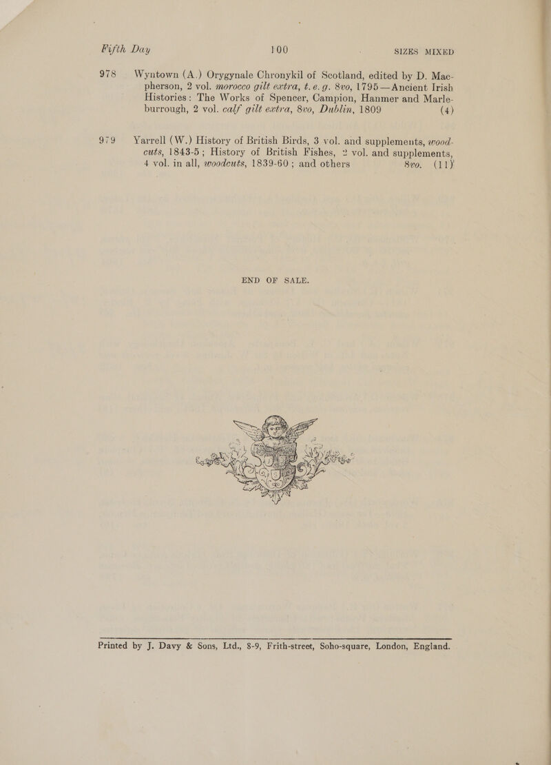 Fifth Day 100 . SIZES MIXED 978 Wyntown (A.) Orygynale Chronykil of Scotland, edited by D. Mac- pherson, 2 vol. morocco gilt extra, t.e.g. 8vo, 1795 —Ancient Irish Histories: The Works of Spencer, Campion, Hanmer and Marle- burrough, 2 vol. calf gilt extra, 8v0, Dublin, 1809 (4) 979 Yarrell (W.) History of British Birds, 3 vol. and supplements, wood- cuts, 1843-5; History of British Fishes, 2 vol. and supplements, 4 vol. in all, woodcuts, 1839-60; and others 8vo. (11)  ee er re rte ee rn ee Printed by J. Davy &amp; Sons, Ltd., 8-9, Frith-street, Soho-square, London, England. | ee ee