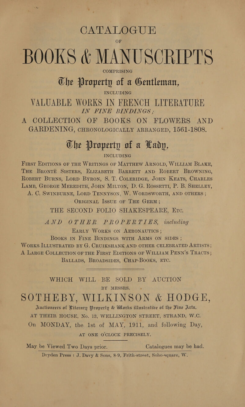 CATALOGUE BOOKS &amp; MANUSCRIPTS COMPRISING Che Property of a Gentleman, INCLUDING VALUABLE WORKS IN FRENCH LITERATURE IN FINE BINDINGS ,; A COLLECTION OF BOOKS ON FLOWERS AND GARDENING, CHRONOLOGICALLY ARRANGED, 1561-1808. Che Property of a Lady, First EDITIONS OF THE WRITINGS OF MATTHEW ARNOLD, WILLIAM BLAKE, THE BRONTE SISTERS, ELIZABETH BARRETT AND ROBERT BROWNING, Rospert Burns, Lorp Byron, S. T. CoLERIDGE, JOHN KEATS, CHARLES LAMB, GEORGE MEREDITH, JOHN Mitton, D. G. Rossetti, P. B. SHELLEY, A. C. SWINBURNE, LoRD TENNYSON, W. WORDSWORTH, AND OTHERS ; ORIGINAL IssuE oF THE GERM; THE SECOND FOLIO SHAKESPEARE, Etc. MON Dak ith, eh OME ER CLES, wecluding EARLY WORKS ON AERONAUTICS ; Books IN Fine BINDINGS WITH ARMS ON SIDES ; WorKS ILLUSTRATED BY G. CRUIKSHANK AND OTHER CELEBRATED ARTISTS ; A LARGE COLLECTION OF THE First EpITIONS OF WILLIAM PENN’S TRACTS; BALLADS, BROADSIDES, CHAP-BOOKS, ETC.   WHICH WILL.BE SOLD BY AUCTION BY MESSRS. SOTHEBY, WILKINSON &amp; HODGE, Auctionvers of Literary Property &amp; Works illustrative of the Fine Arts, AT THEIR HOUSE, No. 13, WELLINGTON STREET, STRAND, W.C. On MONDAY, the Ist of MAY, 1911, and following Day, AT ONE O'CLOCK PRECISELY. May be Viewed 'T'wo Days prior. Catalogues may be had. Dryden Press : J. Davy &amp; Sons, 8-9, Frith-street, Soho-square, W.  