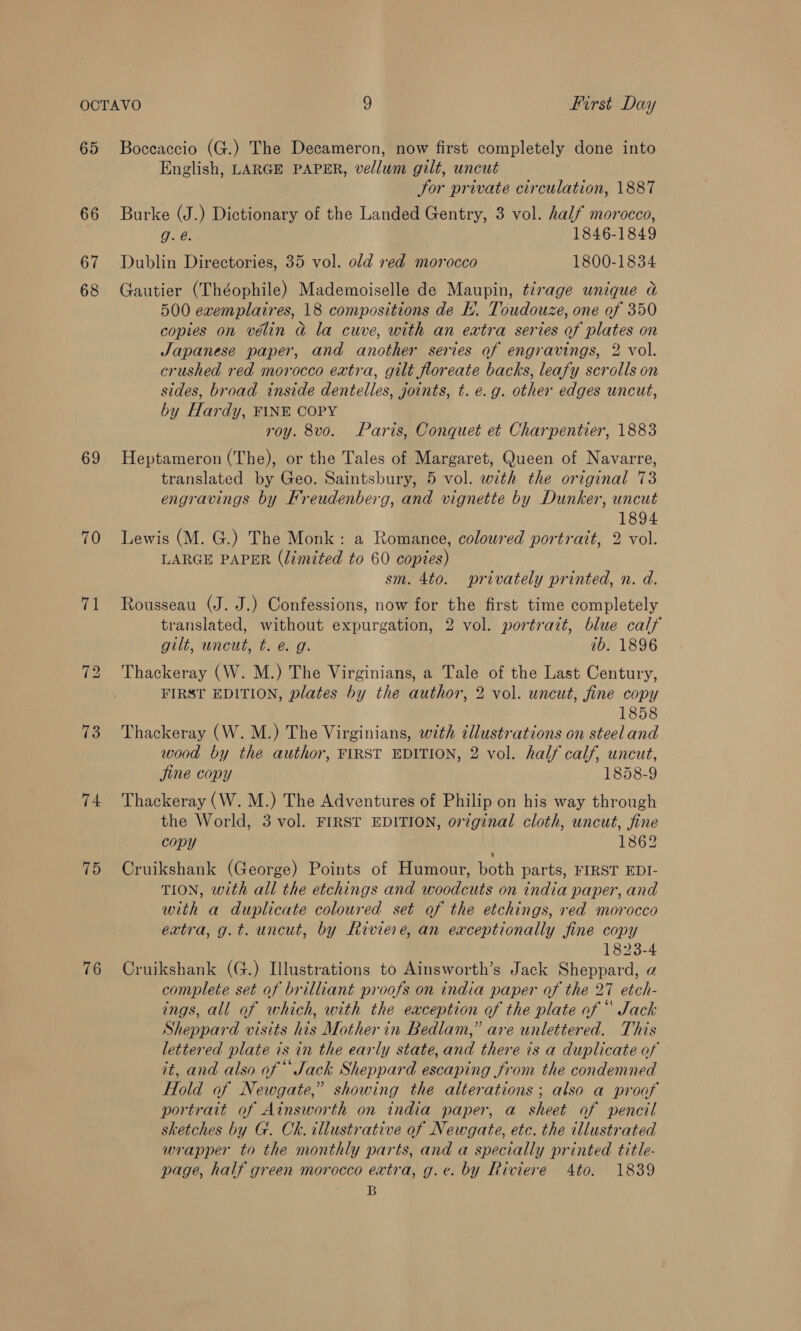 66 67 68 69 70 iia 73 74 75 76 English, LARGE PAPER, vellum gilt, uncut Sor private circulation, 1887 Burke (J.) Dictionary of the Landed Gentry, 3 vol. half morocco, g. é. 1846-1849 Dublin Directories, 35 vol. old red morocco 1800-1834 Gautier (Théophile) Mademoiselle de Maupin, tirage unique a 500 exemplaires, 18 compositions de E. Toudouze, one of 350 copies on vélin a la cuve, with an extra series of plates on Japanese paper, and another series of engravings, 2 vol. crushed red morocco extra, gilt floreate backs, leafy scrolls on sides, broad inside dentelles, joints, t. e.g. other edges uncut, by Hardy, FINE COPY roy. 8vo. Paris, Conquet et Charpentier, 1883 Heptameron (The), or the Tales of Margaret, Queen of Navarre, translated by Geo. Saintsbury, 5 vol. with the original 73 engravings by Freudenberg, and vignette by Dunker, uncut 1894 Lewis (M. G.) The Monk: a Romance, coloured portrait, 2 vol. LARGE PAPER (limited to 60 coptes) sm. 4to. privately printed, n. d. Rousseau (J. J.) Confessions, now for the first time completely translated, without expurgation, 2 vol. portrait, blue calf gilt, uncut, t. @ g. 1b. 1896 Thackeray (W. M.) The Virginians, a Tale of the Last Century, FIRST EDITION, plates by the author, 2 vol. uncut, fine copy 1858 Thackeray (W. M.) The Virginians, with illustrations on steeland wood by the author, FIRST EDITION, 2 vol. half calf, uncut, fine copy 1858-9 Thackeray (W. M.) The Adventures of Philip on his way through the World, 3 vol. FIRST EDITION, original cloth, uncut, fine copy 1862 Cruikshank (George) Points of Humour, both parts, FIRST EDI- TION, with all the etchings and woodcuts on india paper, and with a duplicate coloured set of the etchings, red morocco extra, g.t. uncut, by Riviere, an exceptionally fine copy 1823-4 Cruikshank (G.) Illustrations to Ainsworth’s Jack Sheppard, a complete set of brilliant proofs on india paper of the 27 etch- ings, all of which, with the eaception of the plate of “ Jack Sheppard visits his Mother in Bedlam,” are unlettered. This lettered plate is in the early state, and there is a duplicate of it, and also of “Jack Sheppard escaping from the condemned Hold of Newgate,” showing the alterations ; also a proaf portrait of Ainsworth on india paper, a sheet of pencil sketches by G. Ck. illustrative of Newgate, etc. the illustrated wrapper to the monthly parts, and a specially printed title- page, half green morocco extra, g.e¢. by Riviere 4to. 1839 B