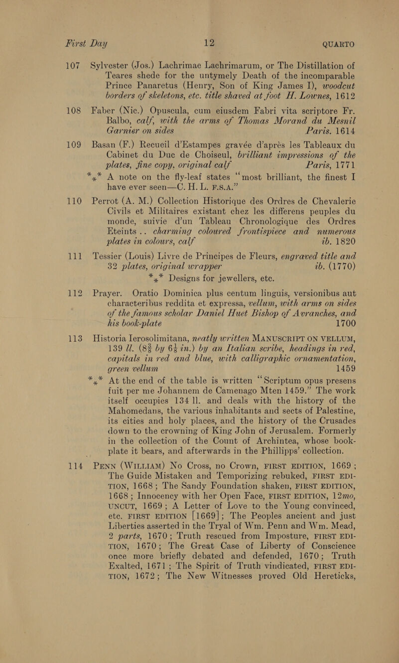 108 109 110 Li 113 114 Teares shede for the untymely Death of the incomparable Prince Panaretus (Henry, Son of King James I), woodcut borders of skeletons, etc. title shaved at foot H. Lownes, 1612 Faber (Nic.) Opuscula, cum eiusdem Fabri vita scriptore Fr. Balbo, calf, with the arms of Thomas Morand du Mesnil Garnier on sides Paris. 1614 Basan (F.) Recueil d’Estampes gravée d’aprés les Tableaux du Cabinet du Due de Choiseul, brilliant impressions of the plates, fine copy, original calf Paris, 1771 *,* A note on the fly-leaf states ‘most brilliant, the finest I have ever seen—C. H. L. F.s.A.” Perrot (A. M.) Collection Historique des Ordres de Chevalerie Civils et Militaires existant chez les differens peuples du monde, suivie d’un Tableau Chronologique des Ordres Eteints.. charming coloured frontispiece and numerous plates in colours, calf ib, 1820 Tessier (Louis) Livre de Principes de Fleurs, engraved title and 32 plates, original wrapper ib. (1770) *,* Designs for jewellers, etc. Prayer. Oratio Dominica plus centum linguis, versionibus aut characteribus reddita et expressa, vellum, with arms on sides of the famous scholar Daniel Huet Bishop of Avranches, and his book-plate 1700 Historia Ierosolimitana, neatly written MANUSCRIPT ON VELLUM, 139 Ul. (8% by 64in.) by an Italian scribe, headings in red, capitals in red and blue, with calligraphic ornamentation, green vellum 1459 ,* At the end of the table is written ‘‘Scriptum opus presens fuit per me Johannem de Camenago Mten 1459.” The work itself occupies 134 ll. and deals with the history of the Mahomedans, the various inhabitants and sects of Palestine, its cities and holy places, and the history of the Crusades down to the crowning of King John of Jerusalem. Formerly in the collection of the Count of Archintea, whose book- plate it bears, and afterwards in the Phillipps’ collection. The Guide Mistaken and Temporizing rebuked, FIRST EDI- TION, 1668; The Sandy Foundation shaken, FIRST EDITION, 1668 ; Innocency with her Open Face, FIRST EDITION, 120, uNncuT, 1669; A Letter of Love to the Young convinced, ete. FIRST EDITION [1669]; The Peoples ancient and just Liberties asserted in the Tryal of Wm. Penn and Wm. Mead, 2 parts, 1670; Truth rescued from Imposture, FIRST EDI- TION, 1670; The Great Case of Liberty of Conscience once more briefly debated and defended, 1670; Truth Exalted, 1671; The Spirit of Truth vindicated, FIRST EDI- TION, 1672; The New Witnesses proved Old Hereticks,