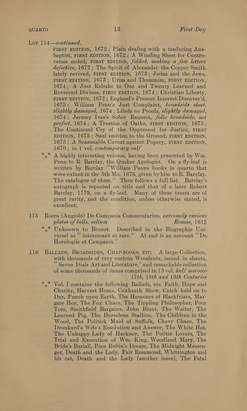 Lot 114—continued. FIRST EDITION, 1672; Plain dealing with a traducing Ana- baptist, FIRST EDITION, 1672; A Winding Sheet for Contro- versie ended, FIRST EDITION, jolded, making a few letters defective, 1672; The Spirit of Alexander the Copper Smith lately revived, FIRST EDITION, 1673; Judas and the Jews, FIRST EDITION, 1673; Urim and Thummim, FIRST EDITION, 1674; A Just Rebuke to One and Twenty Learned and Reverend Divines, FIRST EDITION, 1674; Christian Liberty, FIRST EDITION, 167% ; England’s Present Interest Discover’d, 1675; William Penn’s Just Complaint, broadside sheet, slightly damaged, 1674 ; Libels no Proofs, slightly damaged, 1674; Jeremy Ives’s Sober Request, folio broadside, not perfect, 1674; A Treatise of Oaths, FIRST EDITION, 1675; The Continued Cry of the Oppressed for Justice, FIRST EDITION, 1675 ; Saul smitten to the Ground, FIRST EDITION, 1675; A Seasonable Caveat against Popery, FIRST EDITION, 1670; in 1 vol. contemporary calf A highly interesting volume, having been presented by Wm. Penn to R. Barclay, the Quaker Apologist. On a fly-leaf is written by Barclay “William Penns books in quarto that were extant in the 5th Mo. 1676, given by him to R. Barclay. The catalogue of them.” Then follows a full list. Barclay’s autograph is repeated on title and that of a later Robert Barclay, 1779, on a fly-leaf. Many of these tracts are of great rarity, and the condition, unless otherwise stated, is excellent. 115 Rocea (Angiolo) De Campanis Commentarius, eatremely curious plates of bells, vellum Romae, 1612 *,* Unknown to Brunet. Described in the Biographie Uni- GG.s ; 3 Ga versel as intéressant et rare.’ At end isan account De Horologiis et Campanis.” 116 Bawtuaps, BroapstpESs, CHAP-BOOKS, ETC. A large Collection, with thousands of very curious Woodeuts, issued in sheets, “Seven Dials Art and Literature,” and remarkable collection of some thousands of items comprised in 13 vol. half morocco 17th, 18th and 19th Centuries *,* Vol. I contains the following Ballads, etc. Faith, Hope and Charity, Harvest Home, Coxheath Show, Catch held on to Day, Punch upon Earth, The Humours of Blackfriars, Mar- gate Hoy, The Fox Chace, The Tippling Philosopher, Poor Tom, Smithfield Bargains, John Blunt, The Waiter, The Learned Pig, The Horndean Stallion, The Children in the Wood, The Politick Maid of Suffolk, Chevy Chace, The Drunkard’s Wife’s Resolution and Answer, The White Hat, The Unhappy Lady of Hackney, The Politic Lovers, The Trial and Execution of Wm. King, Woodland Mary, The Bride’s Buriall, Poor Robin’s Dream, The Midnight Messen- ger, Death and the Lady, Fair Rosamond, Whittington and his cat, Death and the Lady (another issue), The Fatal