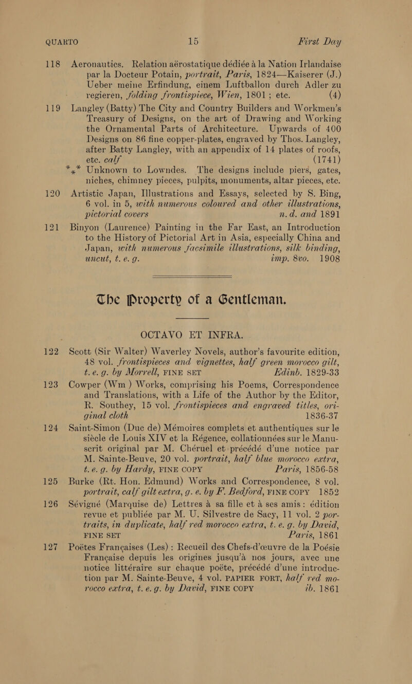 118 Aeronautics. Relation aérostatique dédiée ala Nation Irlandaise par la Docteur Potain, portrait, Paris, 1824—Kaiserer (J.) Ueber meine Erfindung, einem Luftballon durch Adler zu regieren, folding frontispiece, Wien, 1801; ete. (4) 119 Langley (Batty) The City and Country Builders and Workmen’s Treasury of Designs, on the art of Drawing and Working the Ornamental Parts of Architecture. Upwards of 400 Designs on 86 fine copper-plates, engraved by Thos. Langley, after Batty Langley, with an appendix of 14 plates of roofs, ete. calf (1741) *,* Unknown to Lowndes. The designs include piers, gates, niches, chimney pieces, pulpits, monuments, altar pieces, etc. 120 Artistic Japan, Illustrations and Essays, selected by S. Bing, 6 vol. in 5, with numerous coloured and other illustrations, pictorial covers n.d. and 1891 121 Binyon (Laurence) Painting in the Far East, an Introduction to the History of Pictorial Art in Asia, especially China and Japan, with numerous facsimile illustrations, silk binding, uncut, t. e.g. imp. 8vo. 1908  The Property of a Gentleman. OCTAVO ET INFRA. 122 Scott (Sir Walter) Waverley Novels, author’s favourite edition, 48 vol. frontispieces and vignettes, half green morocco gilt, t.e.g. by Morrell, FINE SET Edinb. 1829-33 123 Cowper (Wm ) Works, comprising his Poems, Correspondence and Translations, with a Life of the Author by the Editor, Rk. Southey, 15 vol. frontispieces and engraved titles, ori- ginal cloth 1836-37 124 Saint-Simon (Duc de) Mémoires complets et authentiques sur le siecle de Louis XIV et la Régence, collationnées sur le Manu- serit original par M. Chéruel et précédé d’une notice par M. Sainte-Beuve, 20 vol. portrait, half blue morocco extra, t.e.g. by Hardy, FINE COPY Paris, 1856-58 125 Burke (Rt. Hon. Edmund) Works and Correspondence, 8 vol. portrait, calf gilt extra, g. e. by F. Bedford, FINE COPY 1852 126 Sévigné (Marquise de) Lettres a sa fille et A ses amis: édition revue et publiée par M. U. Silvestre de Sacy, 11 vol. 2 por- traits, in duplicate, half red morocco extra, t.e. g. by David, FINE SET Paris, 1861 127 Poétes Francaises (Les) : Recueil des Chefs-d’ceuvre de la Poésie Francaise depuis les origines jusqu’&amp; nos jours, avec une notice littéraire sur chaque poéte, précédé d’une introduc- tion par M. Sainte-Beuve, 4 vol. PAPIER FORT, half red mo- rocco extra, t.e.g. by David, FINE COPY tb. 1861