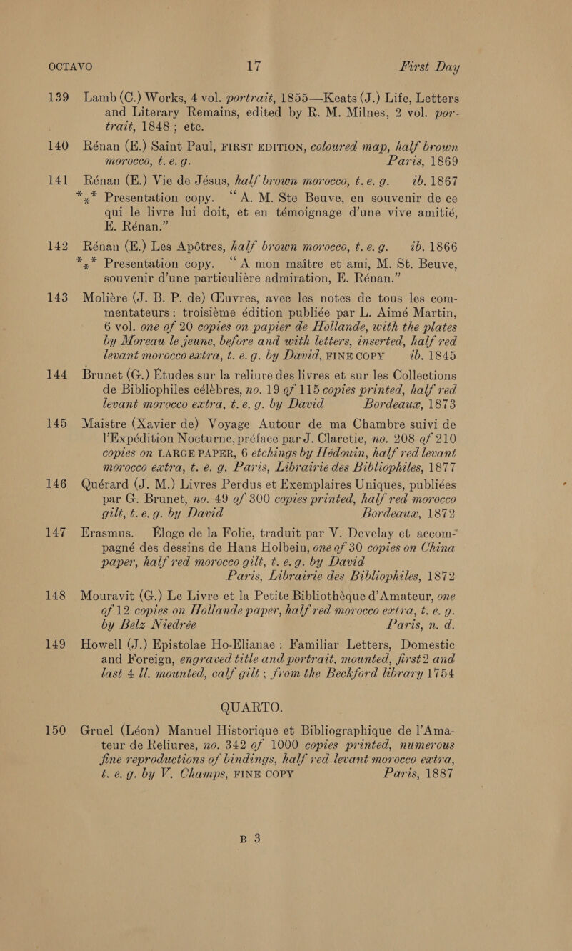 139 140 141 143 144 145 146 147 148 149 150 Lamb (C.) Works, 4 vol. portrait, 1855—Keats (J.) Life, Letters and Literary Remains, edited by R. M. Milnes, 2 vol. por- trait, 1848 ; ete. Rénan (E.) Saint Paul, FIRST EDITION, coloured map, half brown morocco, t. é. g. Paris, 1869 Rénan (E.) Vie de Jésus, half brown morocco, t.e.g. 1b. 1867 qui le livre lui doit, et en témoignage d’une vive amitié, EK. Rénan.” Rénan (E.) Les Apotres, half brown morocco, t.e.g. 1b. 1866 souvenir d'une particuliére admiration, E. Rénan.” Moliére (J. B. P. de) GAuvres, avec les notes de tous les com- mentateurs: troisieme édition publiée par L. Aimé Martin, 6 vol. one of 20 copies on papier de Hollande, with the plates by Moreau le jeune, before and with letters, inserted, half red levant morocco extra, t. e.g. by David, FINE COPY ib. 1845 Brunet (G.) Etudes sur la reliure des livres et sur les Collections de Bibliophiles célébres, no. 19 ef 115 copies printed, half red levant morocco extra, t.e.g. by David Bordeaux, 1873 Maistre (Xavier de) Voyage Autour de ma Chambre suivi de VExpédition Nocturne, préface par J. Claretie, no. 208 of 210 copies on LARGE PAPER, 6 etchings by Hédouin, half red levant morocco extra, t. e. g. Paris, Librairie des Bibliophiles, 1877 Quérard (J. M.) Livres Perdus et Exemplaires Uniques, publiées par G. Brunet, no. 49 of 300 copies printed, half red morocco gilt, t.e.g. by David Bordeaux, 1872 Erasmus. Eloge de la Folie, traduit par V. Develay et accom~ pagné des dessins de Hans Holbein, one of 30 copies on China paper, half red morocco gilt, t.e.g. by David Paris, [nbrairie des Bibliophiles, 1872 Mouravit (G.) Le Livre et la Petite Bibliothéque d’Amateur, one of 12 copies on Hollande paper, half red morocco extra, t. e. g. by Belz Niedrée Paris, n. d. Howell (J.) Epistolae Ho-Elianae : Familiar Letters, Domestic and Foreign, engraved title and portrait, mounted, first 2 and last 4 ll. mounted, calf gilt ; from the Beckford library 1754 QUARTO. Gruel (Léon) Manuel Historique et Bibliographique de l’Ama- teur de Reliures, 20. 342 ef 1000 copies printed, numerous fine reproductions of bindings, half red. levant morocco extra,