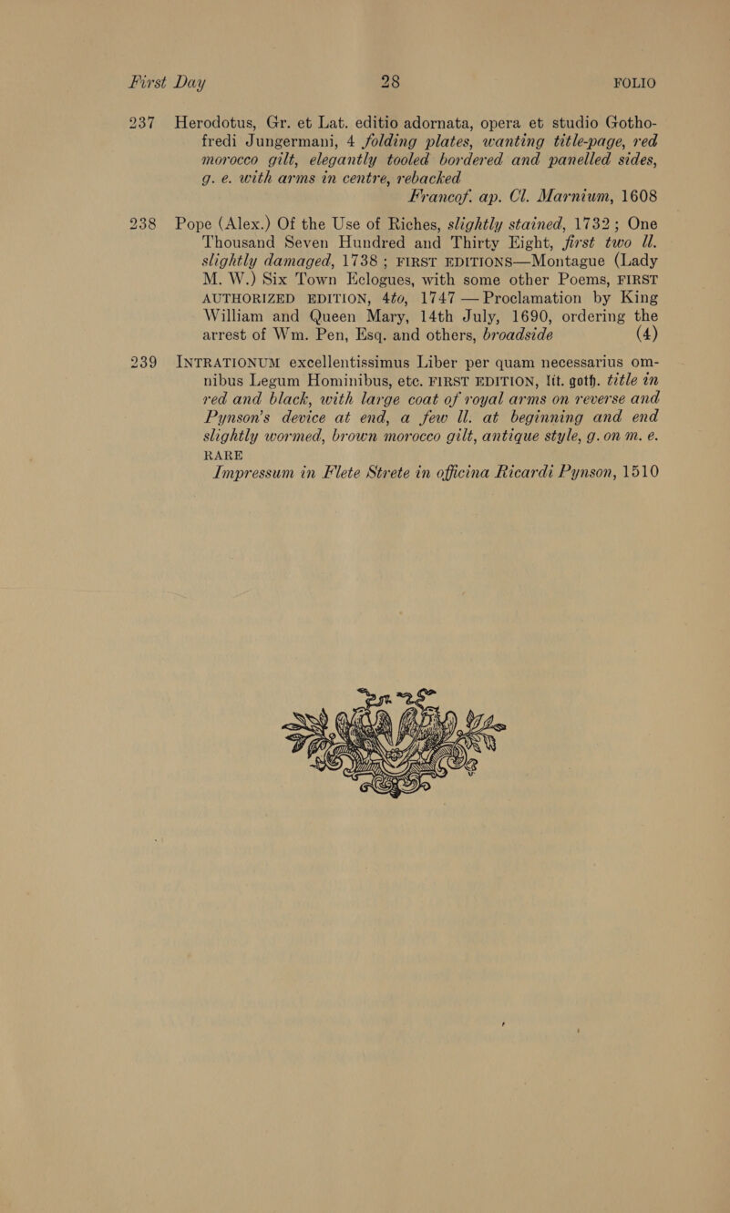 237 Herodotus, Gr. et Lat. editio adornata, opera et studio Gotho- fredi Jungermani, 4 folding plates, wanting title-page, red morocco gilt, elegantly tooled bordered and panelled sides, g. e. with arms in centre, rebacked Francof. ap. Cl. Marniwm, 1608 Pope (Alex.) Of the Use of Riches, slightly stained, 1732; One Thousand Seven Hundred and Thirty Eight, jirst two UW. slightly damaged, 1738 ; FIRST EDITIONS—Montague (Lady M. W.) Six Town Eclogues, with some other Poems, FIRST AUTHORIZED EDITION, 4¢0, 1747 — Proclamation by King William and Queen Murs, 14th July, 1690, ordering the arrest of Wm. Pen, Esq. and others, Bromide (4) INTRATIONUM excellentissimus Liber per quam necessarius om- nibus Legum Hominibus, etc. FIRST EDITION, Jit. goth. ttle an red and black, with large coat of royal arms on reverse and Pynson’s device at end, a few ll. at beginning and end slightly wormed, brown morocco gilt, antique style, g.on m. e. RARE Impressum in Flete Strete in officina Ricardi Pynson, 1510   Sots oA Oi ANS oof DTS 7 DEG SAN   