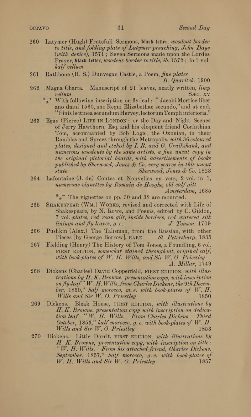 260 261 262 263 264 268 269 Latymer (Hugh) Frutefull Sermons, black letter, woodcut border to title, and folding plate of Latymer preaching, John Daye (with device), 1571; Seven Sermons made upon the Lordes Prayer, black letter, woodcut border to title, ib. 1572; in 1 vol. half vellum Rathbone (H. 8.) Dunvegan Castle, a Poem, fine plates B. Quaritch, 1900 Magna Charta. Manuscript of 21 leaves, neatly written, limp vellum Sc. XV ** With following inscription on fly-leaf ; ‘“‘ Jacobi Morrice liber ano dmni 1560, ano Regni Elizabethae secundo,” and at end, ‘Finis lectinea secundum Hervey, lectorum Templi inferioris.” Egan (Pierce) LIFE IN Lonpon: or the Day and Night Scenes of Jerry Hawthorn, Esq. and his eloquent friend Corinthian Tom, accompanied by Bob Logic, the Oxonian, in their Rambles and Sprees through the Metropolis, with 36 coloured plates, designed and etched by I. R. and G. Cruikshank, and numerous woodcuts by the same artists, a fine uncut copy in the original pictorial boards, with advertisements of books published by Sherwood, Jones &amp; Co. very scarce in this uncut state Sherwood, Jones &amp; Co. 1823 Lafontaine (J. de) Contes et Nouvelles en vers, 2 vol. in 1, numerous vignettes by Romain de Hooghe, old calf gilt Amsterdam, 1685 *,* The vignettes on pp. 30 and 32 are mounted. SHAKESPEAR (Wm.) WorkKS, revised and corrected with Life of Shakespeare, by N. Rowe, and Poems, edited by C. Gildon, 7 vol. plates, red roan gilt, inside borders, red watered silk linings and fly-leaves, g. é. J. Tonson, 1709 Pushkin (Alex.) The Talisman, from the Russian, with other Pieces [by George Borrow], RARE St. Petersburg, 1835 Fielding (Henry) The History of Tom Jones, a Foundling, 6 vol. FIRST EDITION, somewhat stained throughout, original calf, with book-plates of W. H. Wills, and Sir W. O. Priestley A. Millar, 1749 Dickens (Charles) David Copperfield, FIRST EDITION, with illus- trations by H. K. Browne, presentation copy, with inscription on fly-leaf ““W. H. Wills, from Charles Dickens, the 9th Decem- ber, 1850,” half morocco, m.e. with book-plates af W. H. Wills and Sir W. O. Priestley 1850 Dickens. Bleak House, FIRST EDITION, with illustrations by H.K. Browne, presentation copy with inscription on dedica- tion leaf: ““W. H. Wills. Krom Charles Dickens. Third October, 1853,” half morocco, g.e. with book-plates of W. H. Wills and Sir W. O. Priestley 1853 Dickens. Little Dorrit, FIRST EDITION, with illustrations by H. K. Browne, presentation copy, with inscription on title : “W. H. Wills. From his attached friend, Charles Dickens. September, 1857,” half morocco, g.e. with book-plates of W. H. Wills and Sir W. O. Priestley 1857