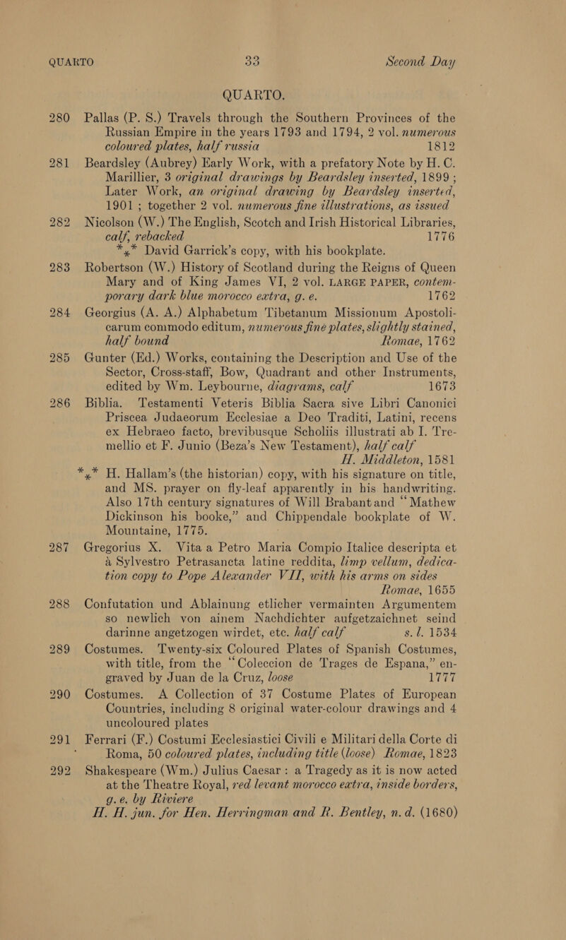 QUARTO 30 Second Day QUARTO. 280 Pallas (P. S.) Travels through the Southern Provinces of the Russian Empire in the years 1793 and 1794, 2 vol. numerous coloured plates, half russia 1812 281 Beardsley (Aubrey) Early Work, with a prefatory Note by H.C. Marillier, 3 original drawings by Beardsley inserted, 1899 ; Later Work, an original drawing by Beardsley inserted, 1901 ; together 2 vol. numerous fine tllustrations, as issued 282 Nicolson (W.) The English, Scotch and Irish Historical Libraries, calf, rebacked 1776 *,* David Garrick’s copy, with his bookplate. 283 Robertson (W.) History of Scotland during the Reigns of Queen Mary and of King James VI, 2 vol. LARGE PAPER, contem- porary dark blue morocco extra, g. e. 1762 284 Georgius (A. A.) Alphabetum Tibetanum Missionum Apostoli- carum commodo editum, numerous fine plates, slightly stained, half bound Romae, 1762 285 Gunter (Ed.) Works, containing the Description and Use of the Sector, Cross-staff, Bow, Quadrant and other Instruments, edited by Wm. Leybourne, diagrams, calf 1673 286 Biblia. Testamenti Veteris Biblia Sacra sive Libri Canonici Priscea Judaeorum Ecclesiae a Deo Traditi, Latini, recens ex Hebraeo facto, brevibusque Scholiis illustrati ab I. Tre- mellio et F. Junio (Beza’s New Testament), half calf H. Middleton, 1581 *,* H. Hallam’s (the historian) copy, with his signature on title, and MS. prayer on fly-leaf apparently in his handwriting. Also 17th century signatures of Will Brabant and “Mathew Dickinson his booke,” and Chippendale bookplate of W. Mountaine, 1775. , 287 Gregorius X. Vita a Petro Maria Compio Italice descripta et a Sylvestro Petrasancta latine reddita, limp vellum, dedica- tion copy to Pope Alexander VII, with his arms on sides Romae, 1655 288 Confutation und Ablainung etlicher vermainten Argumentem so newlich von ainem Nachdichter aufgetzaichnet seind darinne angetzogen wirdet, ete. half calf s. f. 1534 289 Costumes. ‘Twenty-six Coloured Plates of Spanish Costumes, with title, from the “Coleccion de Trages de Espana,” en- graved by Juan de la Cruz, loose LCE 290 Costumes. A Collection of 37 Costume Plates of European Countries, including 8 original water-colour drawings and 4 uncoloured plates 291 Ferrari (F.) Costumi Ecclesiastici Civili e Militari della Corte di Roma, 50 coloured plates, including title (loose) Romae, 1823 Shakespeare (Wm.) Julius Caesar: a Tragedy as it is now acted at the Theatre Royal, red levant morocco extra, inside borders, g.e. by Riviere HI. H. jun. for Hen. Hervingman and R. Bentley, n.d. (1680) bo ie) bo