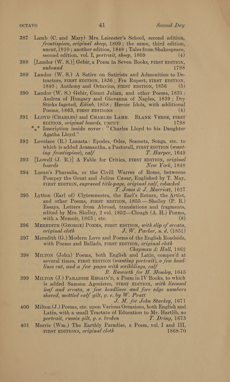 387 388 389 390 391 395 396 397 398 399 400 401 Lamb (C. and Mary) Mrs. Leicester’s School, second edition, Frontispiece, original sheep, 1809; the same, third edition, uncut, 1810 ; another edition, 1848 ; Tales from Shakespeare, second edition, vol. I, portrait, sheep, 1809 (4) {Landor (W. S.)] Gebir, a Poem in Seven Books, FIRST EDITION, unbound 1798 Landor (W.S.) A Satire on Satirists and Admonition to De- tractors, FIRST EDITION, 1836; Fra Rupert, FIRST EDITION, 1840; Anthony and Octavius, FIRST EDITION, 1856 (5) Landor (W. S.) Gebir, Count Julian, and other Poems, 1831: Andrea of Hungary and Giovanna of Naples, 1839; Dry Sticks fagoted, Adinb. 1858; Heroic Idols, with additional Poems, 1863, FIRST EDITIONS (4) Lioyp (CHARLES) and CHARLES LAMB. BLANK VERSE, FIRST EDITION, original boards, UNCUT 1798 y* Inscription inside cover: © Charles Lloyd to his Daughter Agatha Lloyd.” Lovelace (R.) Lucasta: Epodes, Odes, Sonnets, Songs, etc. to which is added Aramantha, a Pas arall, FIRST EDITION (want- ing frontispiece), calf T. Harper, 1649 [Lowell (J. R.)] A Fable for Critics, FIRST EDITION, original boards New York, 1848 Lucan’s Pharsalia, or the Civill Warres of Rome, betweene Pompey the Great and Julius Cesar, Englished by T. May, FIRST EDITION, engraved title-page, original calf, rebacked T. Jones &amp; J. Marriott, 1627 Lytton (Earl of) Clytemnestra, the Earl’s Return, the Artist, and other Poems, FIRST EDITION, 1855 — Shelley (P. B.) Essays, Letters from Abroad, translations and fragments, edited by Mrs. Shelley, 2 vol. 1852—Clough (A. H.) Poems, with a Memoir, 1863 ; ete. (8) MEREDITH (GEORGE) POEMS, FIRST EDITION, with slip of errata, original cloth : J. W. Parker, n.d. (1851) Meredith (G.) Modern Love and Poems of the English Roadside, with Poems and Ballads, FIRST EDITION, original cloth Charman &amp; Hall, 1862 Mitton (John) Poems, both English and Latin, vaca at several times, FIRST EDITION (wanting PORATED a few head- lines cut, and a few pages with scribblings, calf PR. Raworth for H. Moseley, 1645 MILTON (J. ) PARADISE REGAIN’D, a Poem in IV Books, to which is added Samson Agonistes, FIRST EDITION, with licensed leaf and errata, a few headlines and fore edge numbers shaved, mottled calf gilt, g. e. by W. Pratt J. M. for John Starkey, 1671 Milton (J.) Poems, etc. upon Various Occasions, both English and Latin, with a small Tractate of Education to Mr. Hartlib, no portrait, russia gilt, g.e. broken T.. Dring, 1673 Morris (Wm.) The Earthly Paradise, a Poem, vol. I and III, FIRST EDITIONS, original cloth 1868-70