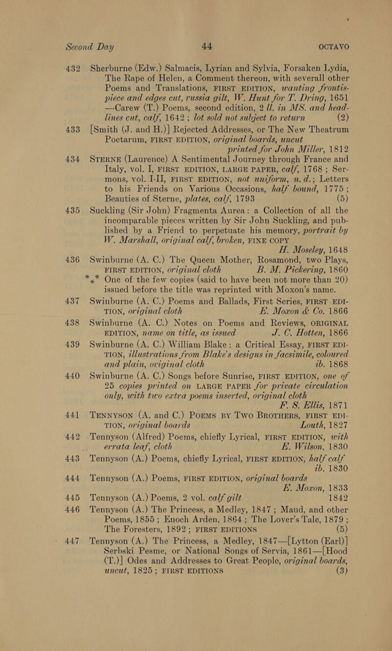 432 433 434 435 436 Sherburne (Edw.) Salmacis, Lyrian and Sylvia, Forsaken Lydia, The Rape of Helen, a Comment thereon, with severall other Poems and Translations, FIRST EDITION, wanting jrontis- piece and edges cut, russia gilt, W. Hunt for T. Dring, 1651 —Carew (T.) Poems, second edition, 2 Ui. in MS. and head- lines cut, calf, 1642; lot sold not subject to return (2) [Smith (J. and H.)] Rejected Addresses, or The New Theatrum Poetarum, FIRST EDITION, original boards, uncut printed for John Miller, 1812 STERNE (Laurence) A Sentimental Journey through France and Italy, vol. I, FIRST EDITION, LARGE PAPER, calf, 1768 ; Ser- mons, vol. J-I], FIRST EDITION, not uniform, n.d.; Letters to his Friends on Various Occasions, half bound, 1775 ; Beauties of Sterne, plates, calf, 1793 (5) Suckling (Sir John) Fragmenta Aurea: a Collection of all the incomparable pieces written by Sir Jobn Suckling, and pub- lished by a Friend to perpetuate his memory, portrait by W. Marshall, original calf, broken, FINE COPY | HI, Moseley, 1648 Swinburne (A. C.) The Queen Mother, Rosamond, two Plays, FIRST EDITION, orginal cloth B. M. Pickering, 1860 issued before the title was reprinted with Moxon’s name. Swinburne (A. C.) Poems and Ballads, First Series, FIRST -EDI- TION, original cloth EE. Moxon &amp; Co. 1866 Swinburne (A. C.) Notes on Poems and Reviews, ORIGINAL EDITION, name on title, as issued J. C. Hotten, 1866 Swinburne (A. C.) William Blake: a Critical Essay, FIRST EDI- TION, 2llustrations from Blake's designs in facsimile, coloured and plain, original cloth 1b. 1868 Swinburne (A. C.) Songs before Sunrise, FIRST EDITION, one of 25 copies printed on LARGE PAPER for private circulation only, with two extra poems inserted, original cloth FS. Ellis, 1871 Tennyson (A. and C.) Porms sy Two BROTHERS, FIRST EDI- TION, or?ginal boards Louth, 1827 Tennyson (Alfred) Poems, chiefly Lyrical, FIRST EDITION, with errata leaf, cloth E.. Wilson, 1830 ib. 1830 Tennyson (A.) Poems, FIRST EDITION, original boards E. Moxon, 1833 Tennyson (A.) Poems, 2 vol. calf gilt 1842 Tennyson (A.) The Princess, a Medley, 1847; Maud, and other Poems, 1855; Enoch Arden, 1864; The Lover’s Tale, 1879 ; The Foresters, 1892; FIRST EDITIONS (5) Tennyson (A.) The Princess, a Medley, 1847—[Lytton (Earl) ] Serbski Pesme, or National Songs of Servia, 1861—[Hood (T.)] Odes and Addresses to Great People, original boards, uncut, 1825; FIRST EDITIONS (3)