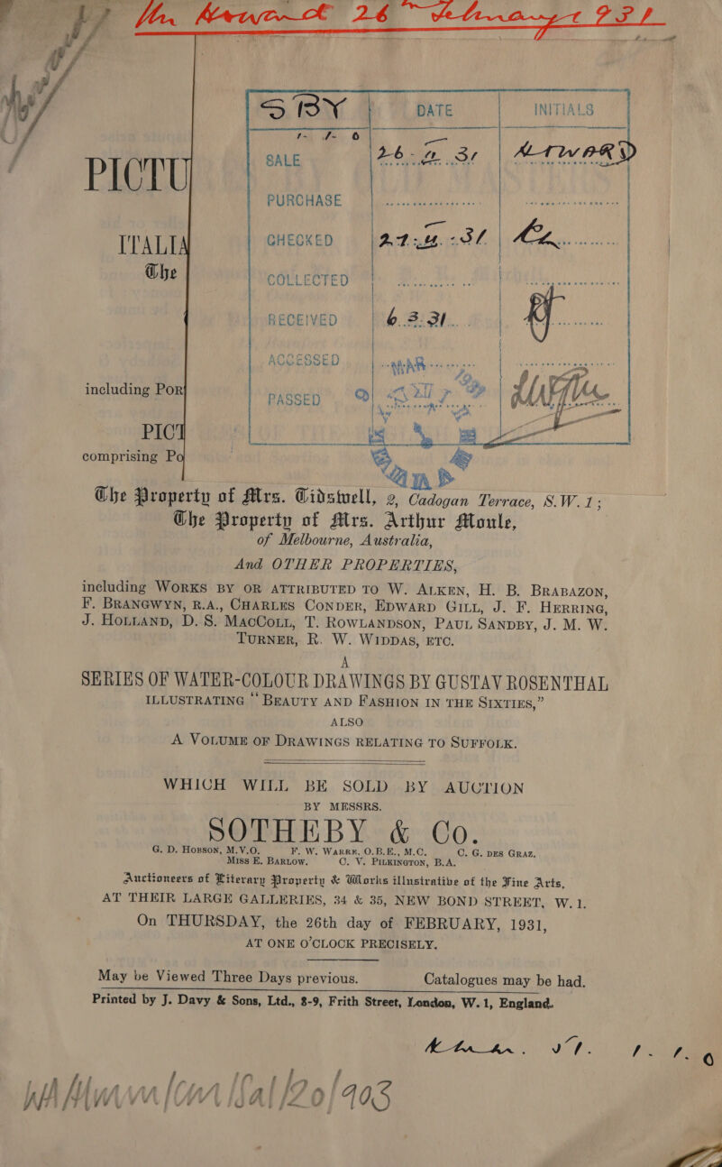  4... gall   PURCHASE    GHECKED ITALI Ghe   COLLECTED   RECEIVED      including Por PIC comprising P ih Ghe Property of Mrs. Cidstwell, 2, Cadogan Terrace, S.W.1: Ghe Property of Mrs. Arthur Moule, of Melbourne, Australia, And OTHER PROPERTIES, including WORKS BY OR ATTRIBUTED TO W. ALKEN, H. B. BRABAZON, F. BRANGWYN, Slag CHARLES ConpER, Epwarp Gitt, J. F. HERRING, J. Honuanp, D. S. MacCott, BS ROWLANDSON, PAUL SANDBY, J. M. W. TURNER, R. ra WIDDAS, ETC. SERIES OF WATER-COLOUR DRAWINGS BY GUSTAV ROSENTHAL ILLUSTRATING BEAUTY AND FASHION IN THE SIXTIES,” ALSO A VOLUME OF DRAWINGS RELATING TO SUFFOLK.   WHICH WILL BE SOLD BY AUUCTION BY MESSRS. SOTHEBY &amp; Co. G. D. Hogson, M.V.O. F. W. Warr, O.B.E., M.C, C. G. DES GRAz. Miss E. Bartow. OF Vz PILKINGTON, B.A, Auctioneers of Literary Property &amp; Works illustrative of the Fine Arts, AT THEIR LARGE GALLERIES, 34 &amp; 35, NEW BOND STREET, W. 1. On THURSDAY, the 26th day of FEBRUARY, 1931, AT ONE O'CLOCK PRECISELY. May be Viewed Three Days previous. Catalogues may be had. Ran ae LENE es oe eae We. OP reece ee Printed by J. Davy &amp; Sons, Ltd., 8-9, Frith Street, Yendon, W.1, England. AOFM EA VP pre WA Mur q fA | cn [Sa | P 0 405