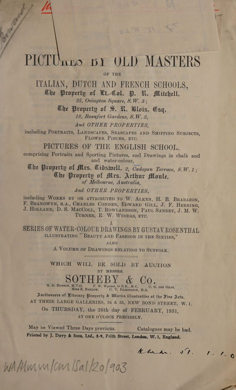 PICTUnns bY VLD MASTERS OF THE ITALIAN, DUTCH AND Ey SCHOOLS, Ole i of Ut.-Gol. PP. R. Mitchell, 25, Ovington Square, S. W. Ghe Property of S. R. Blois, Esq. 18, Beaufort Gardens, S.W. 8, And OTHER PROPERTIES, including PoRTRAITS, LANDSCAPES, SEASCAPES AND SHIPPING SUBJECTS, FLOWER PIECES, ETC. PICTURES OF THE ENGLISH SCHOOL, comprising Portraits and Sporting Pictures, and Drawings in chalk and and water-colour, Ghe Property of Mrs. Gidstell, 2, Cadogan Terrace, S.W. 1; Che Property of Mrs. Arthur Moule, of Melbourne, Australia, And OTHER PROPERTIES, including WORKS BY OR ATTRIBUTED TO W. ALKEN, H. B. BRABAZON, F. BRANGWYN, niet CHARLES ConpER, Epwarp Gitt, J. F. Herre, J. Hontuanp, D. S. MacCoLt, T. RowLANDSON, Pau SanpBy, J. M. W. TURNER, Ri ue WIDDAS, ETC. SERIES OF WATER-COLOUR DRAWINGS BY GUSTAV ROSENTHAL ILLUSTRATING ‘BEAUTY AND FASHION IN THE SIXTIES,” ALSO A VOLUME OF DRAWINGS RELATING TO SUFFOLK.   WHICH WILL BE SOLD BY AUUTION BY MESSRS. SOTHEBY &amp; Co. G. D. Hogson, M.V.O. F. W. WarR#, O.B.E., M.C. C. G. DES Graz. Miss E. Bartow. OF Ve PILKINGTON, BA: Auchoneers of Literary Property &amp; Works illustrative of the Fine Arts, AT THEIR LARGE GALLERIES, 34 &amp; 35, NEW BOND STREET, W. 1. On THURSDAY, the 26th day of FEBRUARY, 1931, AT ONE O'CLOCK PRECISELY. May be Viewed Three Days previous. Catalogues may be had. Printed by J. Davy &amp; Sons, Ltd., 8-9, Frith Street, Tendon, W.1, England. BELE BR hf My WV VA [i YW xe A | &gt;t 0 { A05 lage