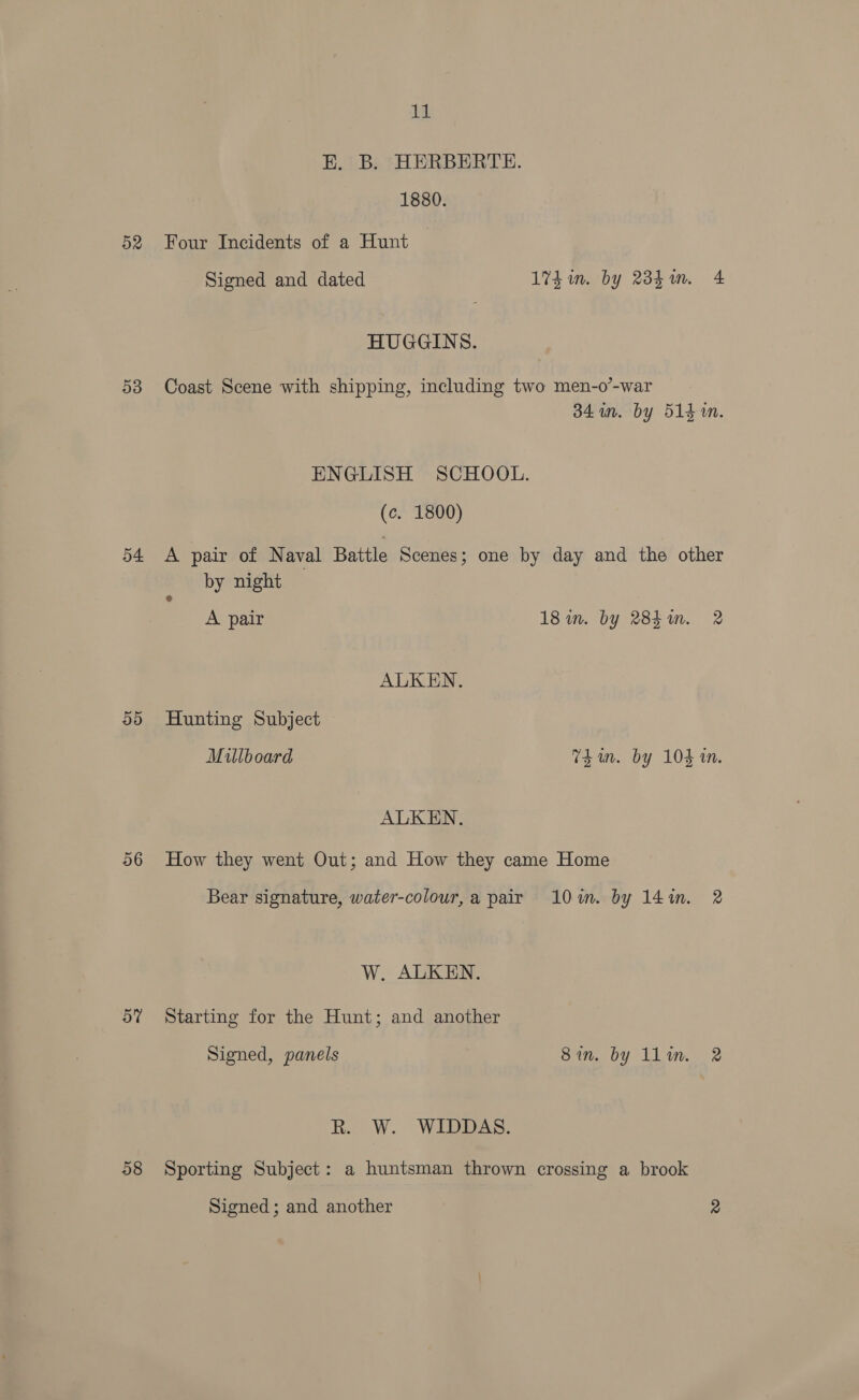 D2 D3 o4 55) 06 ov 58 ca E. B. HERBERTE. 1880. Four Incidents of a Hunt Signed and dated 174in. by 2d. 4 HUGGINS. Coast Scene with shipping, including two men-o’-war 341m. by 514m. ENGLISH SCHOOL. (c. 1800) A pair of Naval Battle Scenes; one by day and the other by night A pair 18 in. by 284i. 2 ALKEN., Hunting Subject Millboard Thun. by 104 tn. ALKEN. How they went Out; and How they came Home Bear signature, water-colour,a pair 10m. by 14%. 2 W. ALKEN. Starting for the Hunt; and another Signed, panels Bin. by llim. 2 kr W. WIDEPAS, Sporting Subject: a huntsman thrown crossing a brook Signed ; and another 2