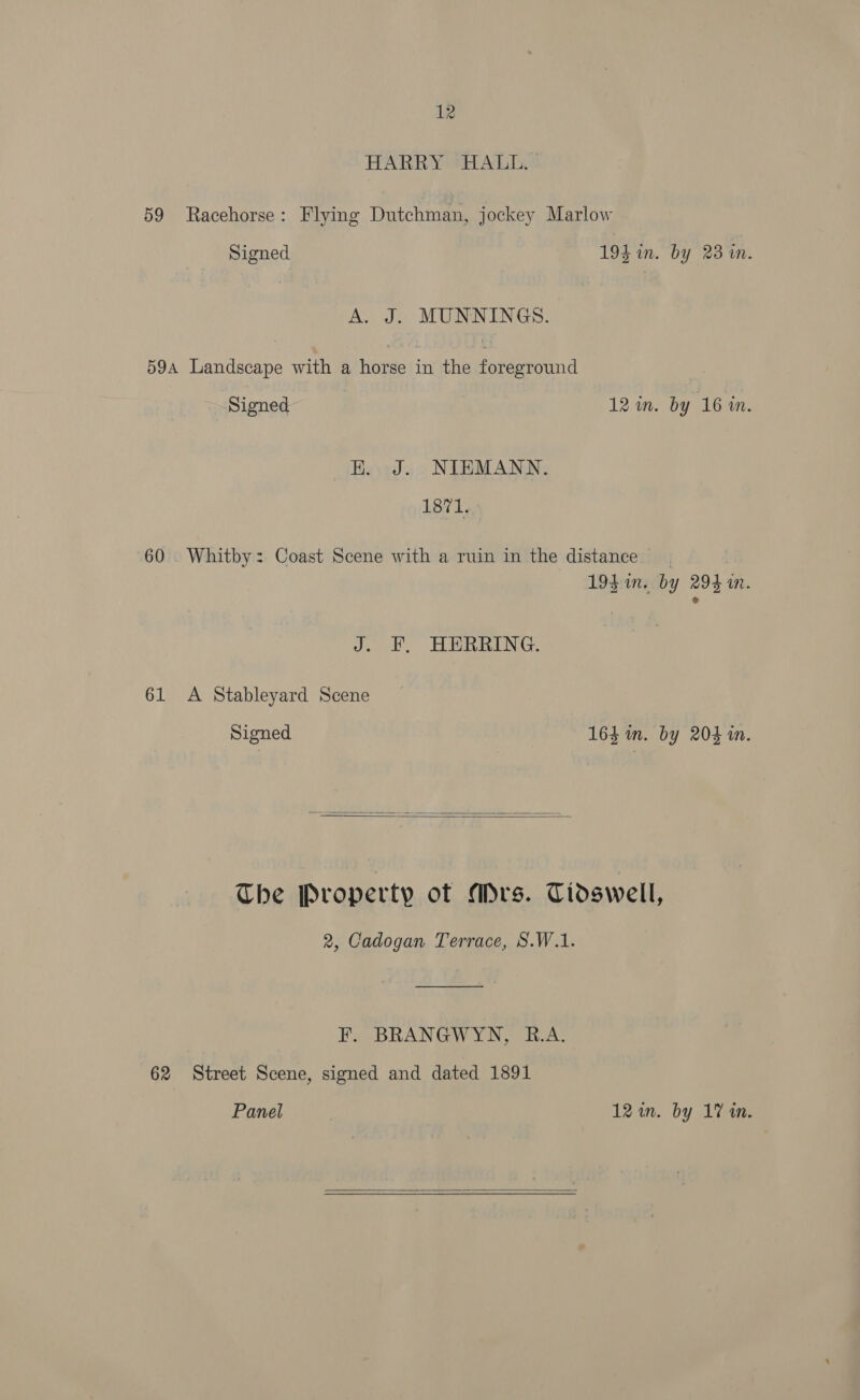 HARRY HALL. 59 Racehorse: Flying Dutchman, jockey Marlow Signed 194 in. by 23 in. A. J. MUNNINGS. 59a Landscape with a horse in the foreground Signed 12 im. by 16 in. K. J. NIEMANN. 1871. 60 . Whitby: Coast Scene with a ruin in the distance 19$ in. by 294i. J. F. HERRING. 61 A Stableyard Scene Signed 164 im. by 204 in.   The Property of Mrs. Tidswell, 2, Cadogan Terrace, S.W.1. F. BRANGWYN, B.A. 62 Street Scene, signed and dated 1891 Panel 12 in. by 17 in. 