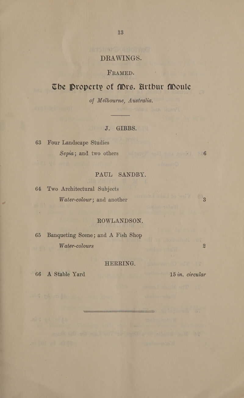 63 64 65 66 13 DRAWINGS. FRAMED. J. GIBBS. Four Landscape Studies Sema; and two others PAUL SANDBY. Two Architectural Subjects Water-colour; and another ROWLANDSON. Banqueting Scene; and A Fish Shop Water-colours HERRING. A Stable Yard  15 in. circular