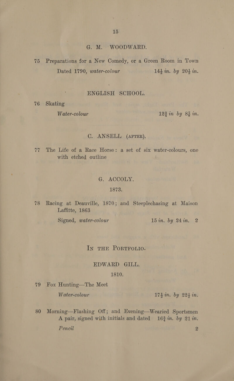 G. M. WOODWARD. 75 Preparations for a New Comedy, or a Green Room in Town Dated 1790, water-colour 144. m. by 204 in. ENGLISH SCHOOL. 76 Skating Water-colour 122 in by 8% 1m. C. ANSELL (AFTER). 7? The Life of a Race Horse: a set of six water-colours, one with etched outline G. ACGOEY. 1873. 78 Racing at Deauville, 1870; and Steeplechasing at Maison Laffitte, 1863 Signed, water-colour 15 in. by 24in. 2 In THE PORTFOLIO. EDWARD GILL. 1810. 79 Fox Hunting—The Meet Water-colour 1% im. by 224 in. 80 Morning—Flashing Off; and Hvening—Wearied Sportsmen A pair, signed with initials and dated 163%in. by 21 in. Pencil 2