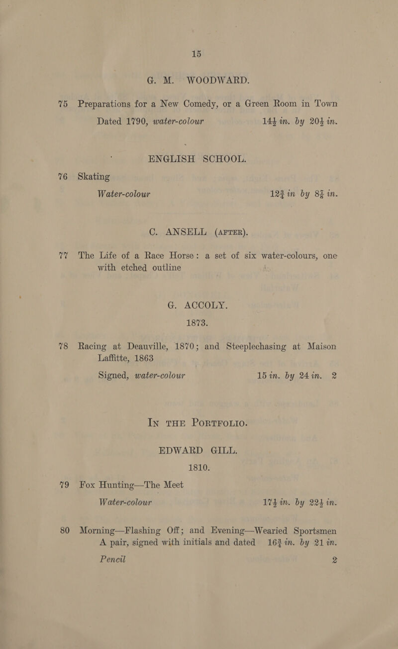 G. M. WOODWARD. 75 Preparations for a New Comedy, or a Green Room in Town Dated 1790, water-colour 144. m. by 204 in. ENGLISH SCHOOL. 76 Skating Water-colour 122 in by 8% 1m. C. ANSELL (AFTER). 7? The Life of a Race Horse: a set of six water-colours, one with etched outline G. ACGOEY. 1873. 78 Racing at Deauville, 1870; and Steeplechasing at Maison Laffitte, 1863 Signed, water-colour 15 in. by 24in. 2 In THE PORTFOLIO. EDWARD GILL. 1810. 79 Fox Hunting—The Meet Water-colour 1% im. by 224 in. 80 Morning—Flashing Off; and Hvening—Wearied Sportsmen A pair, signed with initials and dated 163%in. by 21 in. Pencil 2