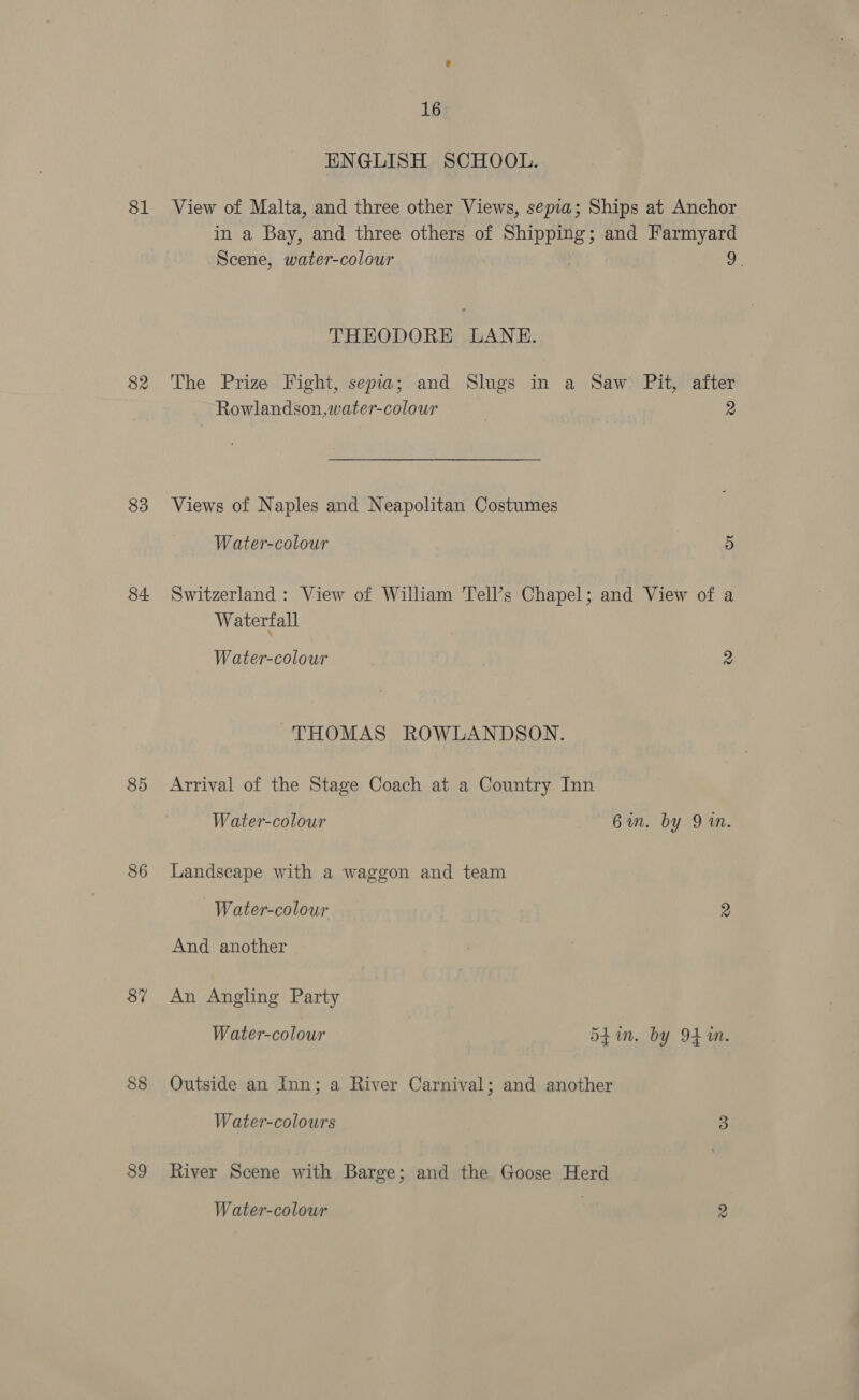 81 82 83 84 85 86 87 88 89 16 ENGLISH SCHOOL. View of Malta, and three other Views, sepia; Ships at Anchor in a Bay, and three others of Shipping; and Farmyard Scene, water-colour 2. THEODORE LANE. The Prize Fight, sepia; and Slugs in a Saw Pit, after Rowlandson,water-colour 7 2 Views of Naples and Neapolitan Costumes Water-colour | 5 Switzerland: View of William Tell’s Chapel; and View of a Waterfall Water-colour 2 THOMAS ROWLANDSON. Arrival of the Stage Coach at a Country Inn Water-colour 6in. by 9 in. Landscape with a waggon and team -Water-colour 2 And another An Angling Party Water-colour Shin. by 94m. Outside an Inn; a River Carnival; and another Water-colours 3 River Scene with Barge; and the Goose Herd Water-colour 2