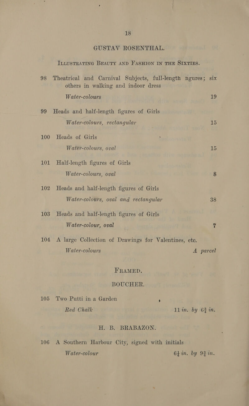 98 99 100 101 102 103 104 105 106 18 GUSTAV ROSENTHAL. ILLUSTRATING BEAUTY AND FASHION IN THE SIXTIES. others in walking and indoor dress Water-colours 19 Heads and half-length figures of Girls Water-colours, rectangular 15 Heads of Girls Water-colours, oval 15 Half-length figures of Girls Water-colours, oval 8 Heads and half-length figures of Girls Water-colours, oval and rectangular 38 Heads and half-length figures of Girls Water-colour, oval ? A large Collection of Drawings for Valentines, ete. Water-colours A parcel FRAMED. BOUCHER. Two Putti in a Garden , Red Chalk 1lim. by 631m. H. B. BRABAZON. A Southern Harbour City, signed with initials