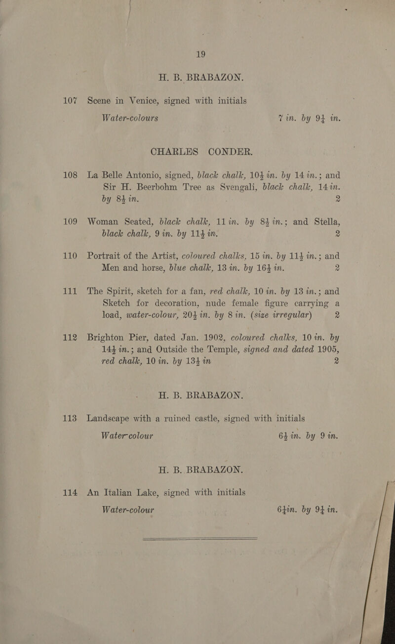 107 108 109 110 qi Bik 112 113 114 19 H. B. BRABAZON. Scene in Venice, signed with initials Water-colours Tim. by 94 in. CHARLES CONDER. La Belle Antonio, signed, black chalk, 104 im. by 14 m.; and Sir H. Beerbohm Tree as Svengali, black chalk, 141m. by 84 1n. 2 Woman Seated, black chalk, 11im. by 83%m.; and Stella, black chalk, 9 in. by 114 1M. 2 Portrait of the Artist, colowred chalks, 15 wm. by 114 im.; and Men and horse, blue chalk, 13 m. by 164 in. 2 The Spirit, sketch for a fan, red chalk, 10 in. by 13 n.; and Sketch for decoration, nude female figure carrying a load, water-colour, 203 in. by 8 in. (size irregular) 2 Brighton Pier, dated Jan. 1902, colowred chalks, 10 in. by 144 in.; and Outside the Temple, signed and dated 1905, red chalk, 10 in. by 134 in 2 H. B. BRABAZON. Landscape with a ruined castle, signed with initials Water-colour 64 in. by 91m. H. B.. BRABAZON. An Italian Lake, signed with initials Water-colour 64in. by 94 in.  