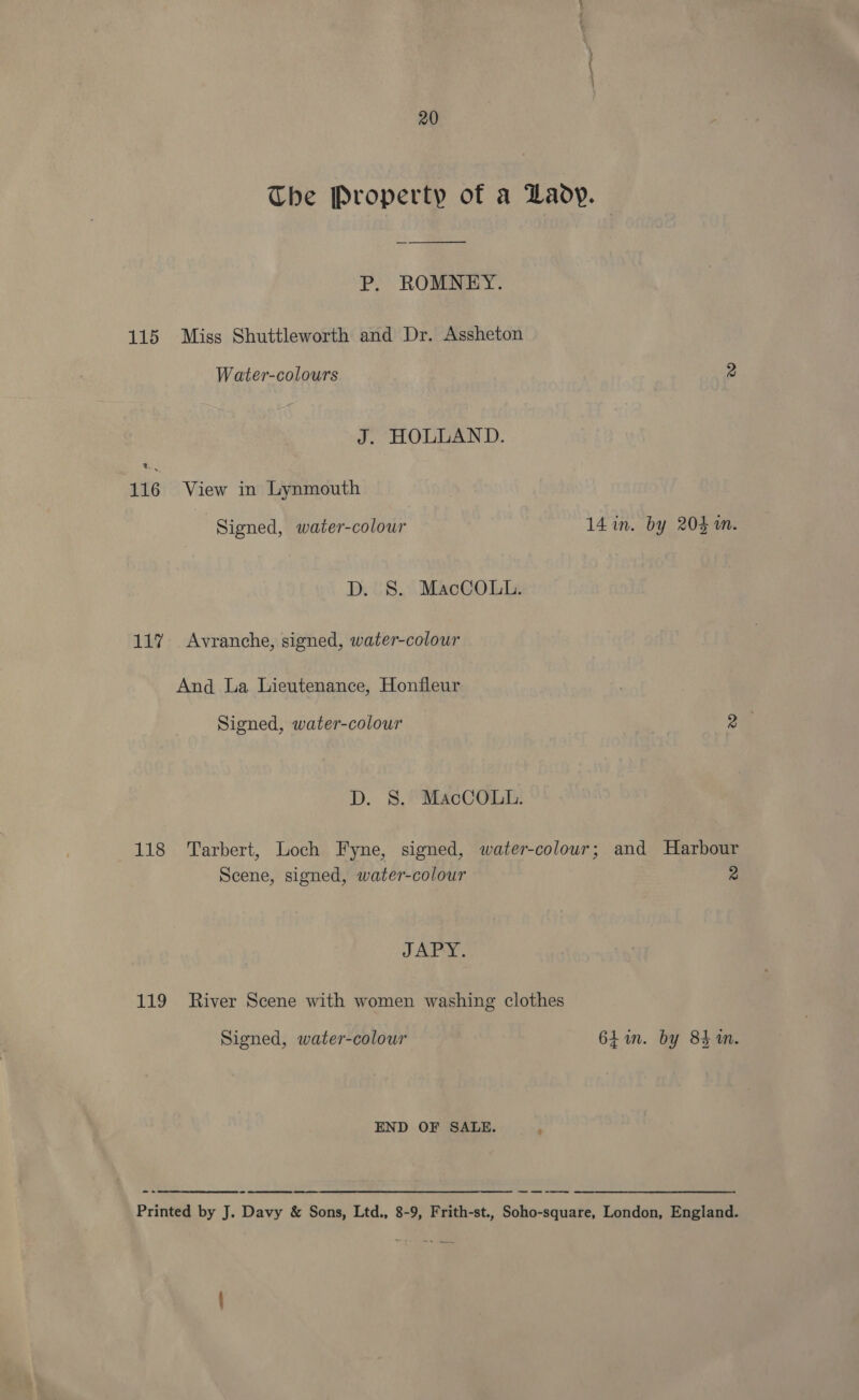 The Property of a Wady. P. ROMNEY. 115 Miss Shuttleworth and Dr. Assheton Water-colours 2 J. HOLLAND. % 116 View in Lynmouth | Signed, water-colour 14 in. by 203m. D. S. MacCOLt. 117% Avranche, signed, water-colour And La Lieutenance, Honfleur Signed, water-colour 2 D. 8S. MacCOLt. 118 Tarbert, Loch Fyne, signed, water-colour; and Harbour Scene, signed, water-colour 2 JAPY. 119 River Scene with women washing clothes Signed, water-colour 6h in. by 84m. END OF SALE. : =  Printed by J. Davy &amp; Sons, Ltd., 8-9, Frith-st., Soho-square, London, England.