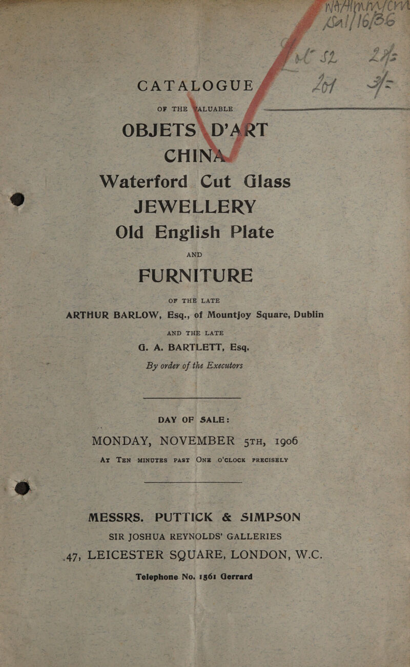 ee sot Hee Sameer aah oc 3 ae i ' : | : gy. KAI /6 p(k   “ae Waterford Cut Glass ve = JEWELLERY Old English Plate FURNITURE f OF THE LATE | ARTHUR BARLOW, Esq., of Mountjoy Square, Dublin AND THE LATE © : _ G. A. BARTLETT, Esq. By order of the Executors DAY OF SALE: MONDAY, NOVEMBER s5ru, 1906 At TEN MINUTES PAST ONE O'CLOCK PRECISELY “MESSRS. PUTTICK &amp; SIMPSON SIR JOSHUA REYNOLDS’ GALLERIES : : 47, LEICESTER SQUARE, LONDON, W.C. Telephone No. 1561 Gerrard