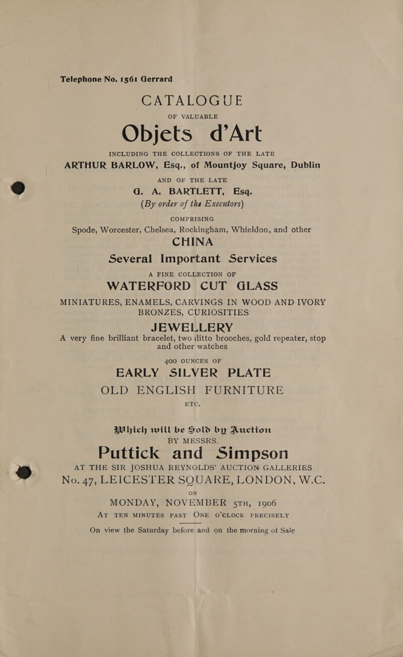 CATALOGUE OF VALUABLE Objets d’Art INCLUDING THE COLLECTIONS OF THE LATE ARTHUR BARLOW, Esgq., of Mountjoy Square, Dublin AND OF THE LATE G. A. BARTLETT, Esq. (By order of the Executors) COMPRISING Spode, Worcester, Chelsea, Rockingham, Whieldon, and other CHINA Several Important Services A FINE COLLECTION OF WATERFORD CUT GLASS MINIATURES, ENAMELS, CARVINGS IN WOOD AND IVORY BRONZES, CURIOSITIES JEWELLERY A very fine brilliant bracelet, two ditto brooches, gold repeater, stop and other watches 400 OUNCES OF EARLY SILVER PLATE OLD ENGLISH FURNITURE ETC. Which will be Sold by Auction BY MESSRS. Puttick and Simpson AT THE SIR JOSHUA REYNOLDS’ AUCTION GALLERIES Norge hed SOUARE, LONDON, W.C. MONDAY, NOVEMBER 5TH, 1906 AT TEN MINUTES PAST ONE O’CLOCK PRECISELY  On view the Saturday before and on the morning of Sale