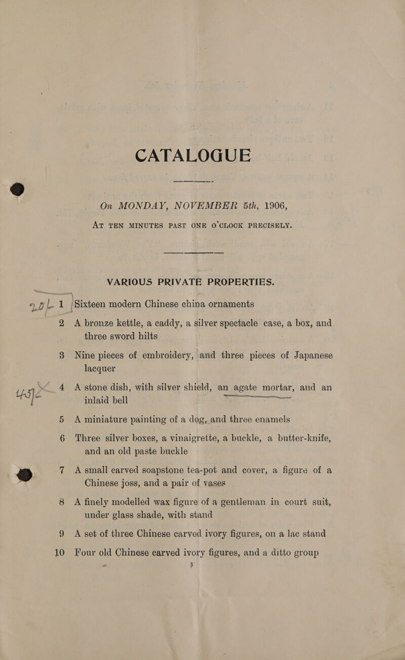 Loh 1 a8 i es) 10 CATALOGUE a ee i On MONDAY, NOVEMBER 5th, 1906, AT TEN MINUTES PAST ONE O'CLOCK PRECISELY. VARIOUS PRIVATE PROPERTIES. A bronze kettle, a caddy, a silver spectacle case, a box, and three sword hilts Nine pieces of embroidery, and three pieces of Japanese lacquer A stone dish, with silver shield, an agate mortar, and an inlaid bell  mt 2 - — A miniature painting of a dog, and three enamels Three silver boxes, a vinaigrette, a buckle, a butter-knife, and an old paste buckle A small carved soapstone tea-pot and cover, a figure of a Chinese joss, and a pair of vases A finely modelled wax figure of a gentleman in court suit, under glass shade, with stand A set of three Chinese carved ivory figures, on a lac stand Four old Chinese carved ivory figures, and a ditto sroup