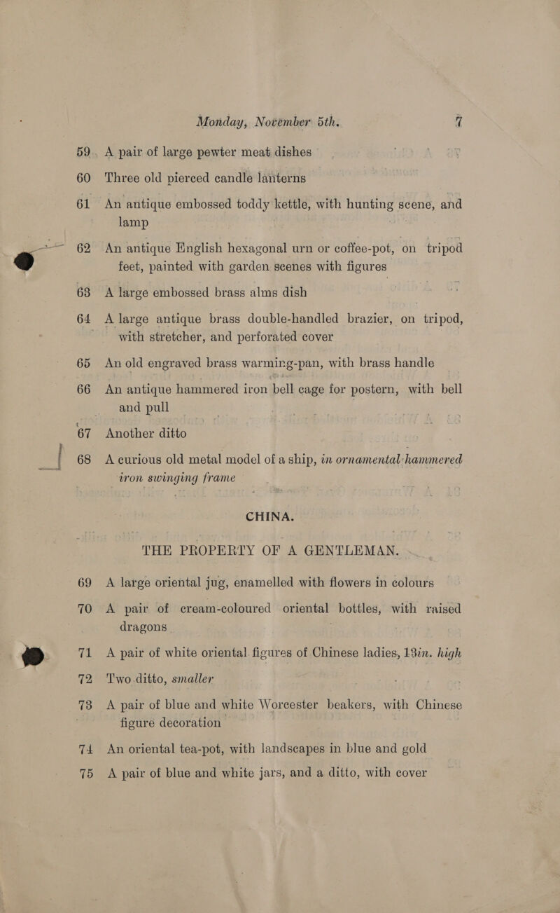 60 62 69 70 71 72 TA 75 Monday, November 5th. 7 A pair of large pewter meat dishes Three old pierced candle lanterns An antique embossed toddy kettle, with hunting scene, and lamp : An antique English hexagonal urn or coffee-pot, on tripod feet, painted with garden scenes with figures A large embossed brass alms dish A large antique brass double-handled brazier, on tripod, - with stretcher, and perforated cover An old engraved brass warming-pan, with brass handle An antique hammered iron bell cage for postern, with bell and pull Another ditto A curious old metal model of a ship, in ornamental hammered tron swinging frame CHINA. THE PROPERTY OF A GENTLEMAN. A large oriental jug, enamelled with flowers in colours A pair of eream-coloured oriental bottles, with raised dragons. ; A pair of white oriental. figures of Chinese ladies, L3in. high Two-ditto, smaller A pair of blue and white Worcester beakers, with Chinese figure decoration An oriental tea-pot, with landscapes in blue and gold A pair of blue and white jars, and a ditto, with cover