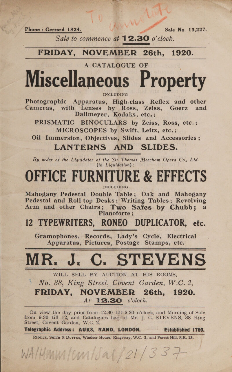 err Sale to commence at 12.30 o'clock. FRIDAY, NOVEMBER 26th, 1920. A CATALOGUE OF Miscellaneous Property INCLUDING Photographic Apparatus, High-class Reflex and other Cameras, with Lenses by Ross, Zeiss, Goerz and Dallmeyer, Kodaks, etc.; PRISMATIC BINOCULARS by Zeiss, Ross, etc. ; MICROSCOPES by Swift, Leitz, etc. ; Oil Immersion, Objectives, Slides and Accessories ; LANTERNS AND SLIDES. By order of the Liquidator of the Sir Thomas Qeecham Opera Co., Ltd. (in Liquidation) : OFFICE FURNITURE &amp; EFFECTS INCLUDING Mahogany Pedestal Double Table; Oak and Mahogany Pedestal and Roll-top Desks; Writing Tables; Revolving Arm and other Chairs; Two Safes by Chubb; a Pianoforte ; 12 TYPEWRITERS, RONEO DUPLICATOR, etc. Gramophones, Records, Lady’s Cycle, Electrical Apparatus, Pictures, Postage Stamps, etc. MR. J. C. STEVENS WILL SELL BY AUCTION AT HIS ROOMS, No. 38, King Street, Covent Garden, W.C. 2, FRIDAY, NOVEMBER 26th, 1920. At 12.30 o0’clock.   On view the day prior from 12.30 till 5.30 o’clock, and Morning of Sale from 9.30 till 12, and Catalogues hac of Mr. J. C. STEVENS, 38 King Street, Covent Garden, W.C. 2. Telegraphic Address: AUKS, RAND, LONDON. Established 1760. RIDDLE, Smita &amp; DurFus, Windsor House, Kingsway, W.C. 2, and Forest Hill, S.E. 23. Mewes ; ie ea tage ) ) aa fe Be , c é f % x ee aided £. S; / * 5 Y 7.49 2} Bi et Z / C/ cine? j . : 7a @ A d . 7 oe 7 F \ ry j cd