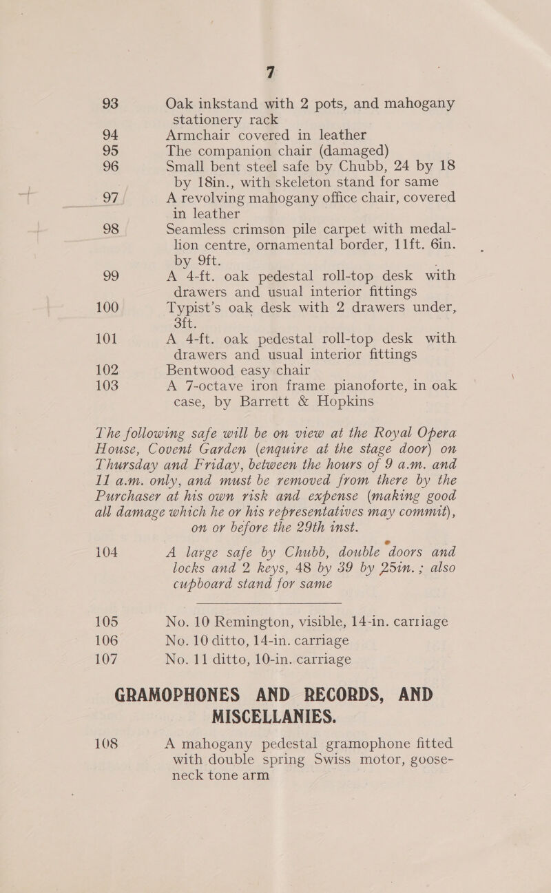 93 Oak inkstand with 2 pots, and mahogany stationery rack 94 Armchair covered in leather 95 The companion chair (damaged) 96 Small bent steel safe by Chubb, 24 by 18 : by 18in., with skeleton stand for same 97 _ Arevolving mahogany office chair, covered in leather 98 Seamless crimson pile carpet with medal- lion centre, ornamental border, 11ft. 6in. oy, .J1t.. ; 29 A 4-ft. oak pedestal roll-top desk with drawers and usual interior fittings 100 Typist’s oak desk with 2 drawers under, oft. | 101 A 4-ft. oak pedestal roll-top desk with drawers and usual interior fittings 102 Bentwood easy chair 103 A 7-octave iron frame pianoforte, in oak case, by Barrett &amp; Hopkins The following safe will be on view at the Royal Opera House, Covent Garden (enquire at the stage door) on Thursday and Friday, between the hours of 9 a.m. and 11 a.m. only, and must be removed from there by the Purchaser at his own risk and expense (making good all damage which he or his representatiwes may commit), on or before the 29th inst. 104 A large safe by Chubb, double “doors and locks and 2 keys, 48 by 59 by 25in. ; also cupboard stand for same  105 No. 10 Remington, visible, 14-in. carriage 106 No. 10 ditto, 14-in. carriage 107 No. 11 ditto, 10-in. carriage GRAMOPHONES AND RECORDS, AND MISCELLANIES. 108 A mahogany pedestal gramophone fitted with double spring Swiss motor, goose- neck tone arm i