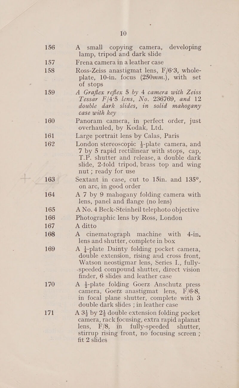 156 157 158 159 160 161 162 163 164 165 166 167 168 169 170 171 10 A small copying camera, developing lamp, tripod and dark slide Frena camera in a leather case Ross-Zeiss anastigmat lens, F/6°3, whole- plate, 10-in. focus (250mm.), with set of stops A Graflex reflex 5 by 4 camera with Zetss Tessar F/4°5 lens, No. 236769, and 12 double dark slides, 1n solid mahogany case with key Panoram camera, in perfect order, just overhauled, by Kodak, Ltd. Large portrait lens by Calas, Paris London stereoscopic 4-plate camera, and 7 by 5 rapid rectilinear with stops, cap, T.P. shutter and release, a double dark slide, 2-fold tripod, brass top and wing nut ; ready for use Dextantain, casey, Cut ito -loins and 1354) on arc, in good order A 7 by 9 mahogany folding camera with lens, panel and flange (no lens) A No. 4 Beck-Steinheil telephoto objective Photographic lens by Ross, London A ditto A cinematograph machine with 4-in, lens and shutter, complete in box A +-plate Dainty folding pocket camera, double extension, rising and cross front, Watson neostigmar lens, Series I., fully- -speeded compound shutter, direct vision finder, 6 slides and leather case A $-plate folding Goerz Anschutz press camera, Goerz anastigmat lens, F/6:8, in focal plane shutter, complete with 3 double dark slides ; in leather case A 34 by 24 double extension folding pocket camera, rack focusing, extra rapid aplanat lens, F/8, in fully-speeded shutter, stirrup rising front, no focusing screen ; fit 2 slides