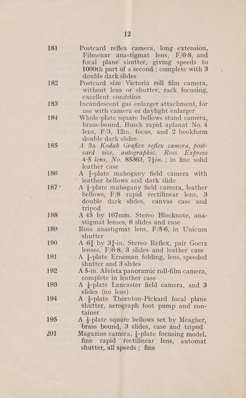 181 182 183 184 185 186 12 Postcard reflex camera, long extension, Filmenar anastigmat lens, F/6-8, and focal plane shutter, giving speeds to 1000th part of a second ; complete with 3 double dark slides Postcard size Victoria roll film camera, without lens or shutter, rack focusing, excellent condition Incandescent gas enlarger attachment, for use with camera or daylight enlarger Whole-plate square bellows stand camera, brass-bound, Busch rapid aplanat No. 4 lens, F/3, 12in. focus, and 2 bookform double dark slides a A 3A Kodak Graflex reflex camera, post- card. size, autographic,. Ross Express 4-5 lens, No. 85363, 741m. ; in fine solid leather case A 4-plate mahogany field camera with leather bellows and dark slide A 4-plate mahogany field camera, leather bellows, F/8 rapid rectilinear lens, 3 double dark slides, canvas case and tripod A 45 by 107mm. Stereo Blocknote, ana- stigmat lenses, 6 slides and case Ross anastigmat lens, F/5-6, in Unicum shutter | A 6% by 32-in. Stereo Reflex, pair Goerz lenses, F/6-8, 3 slides and leather case. A 4-plate Erneman folding, lens, speeded shutter and 3 slides A 5-in. Alvista panoramic roll-film camera, complete in leather case A q-plate Lancaster field camera, and 3 slides (no lens) A 3-plate Thornton-Pickard focal plane shutter, aerograph foot pump and con- tainer A $-plate square bellows set by Meagher, brass bound, 3 slides, case and tripod Magazine camera, 4-plate focusing model, fine rapid rectilinear lens, automat shutter, all speeds ; fine