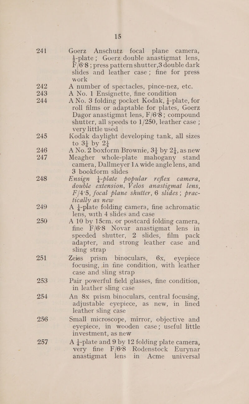241 242 243 244 245 246 247 248 249 250 2951 2953 254 256 257 15 Goerz Anschutz focal plane camera, 4-plate ; Goerz double anastigmat lens, F/6°8 ; press pattern shutter,3 double dark slides and leather case; fine for press work 3 A number of spectacles, pince-nez, etc. A No. 1 Ensignette, fine condition A No. 3 folding pocket Kodak, +-plate, for roll films or adaptable for plates, Goerz Dagor anastigmat lens, F/6°8 ; compound shutter, all speeds to 1/250, leather case ; very little used Kodak daylight developing tank, all sizes to 34 by 24 A No. 2 boxform Brownie, 3+ by 24, as new Meagher whole-plate mahogany stand camera, Dallmeyer 14 wide angle lens, and 3 bookform slides Ensign i-plate popular reflex camera, double. extension, Velos anastigmat lens, F'/4°5, focal plane shutter, 6 slides; prac- tically as new A }#-plate folding camera, fine achromatic lens, with 4 slides and case A 10 by l5cm. or postcard folding camera, fine F/6-8 Novar anastigmat lens in speeded shutter, 2 slides, film pack adapter, and strong leather case and sling strap focusing, in fine condition, with leather case and sling strap Pair powerful field glasses, fine condition, in leather sling case An 8x prism binoculars, central focusing, adjustable eyepiece, as new, in lined leather sling case Small microscope, mirror, objective and eyepiece, in wooden case; useful little investment, as new A 4-plate and 9 by 12 folding plate camera, very fine F/6'8 .Rodenstock Eurynar anastigmat lens in Acme_ universal