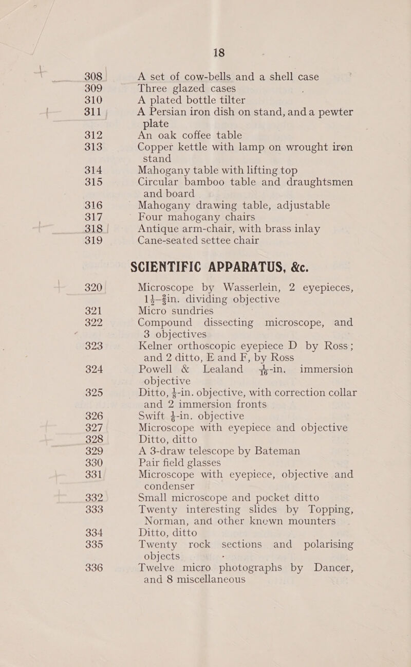 308 309 310 311 312 313 314 315 316 317 319 320 321 322 323 324 325 326 327 328 329 330 331 332 333 334 335 336 18 A set of cow-bells and a shell case Three glazed cases A plated bottle tilter A Persian iron dish on stand, anda pewter plate An oak coffee table Copper kettle with lamp on wrought iren stand Mahogany table with lifting top Circular bamboo table and draughtsmen and board Four mahogany chairs Antique arm-chair, with brass inlay Cane-seated settee chair Microscope by Wasserlein, 2 eyepieces, 14-2in. dividing objective Micro sundries Compound dissecting microscope, and 3 objectives Kelner orthoscopic eyepiece D by Ross; and 2 ditto, E and F, by Ross Powell &amp; Lealand -in. immersion objective and 2 immersion fronts Swift ¢-in. objective Microscope with eyepiece and objective Ditto, ditto A 3-draw telescope by Bateman Pair field glasses Microscope with eyepiece, objective and condenser Small microscope and pocket ditto Twenty interesting slides by Topping, Norman, and other kncewn mounters Ditto, ditto Twenty rock sections and_ polarising objects Twelve micro een by Dancer, and 8 miscellaneous