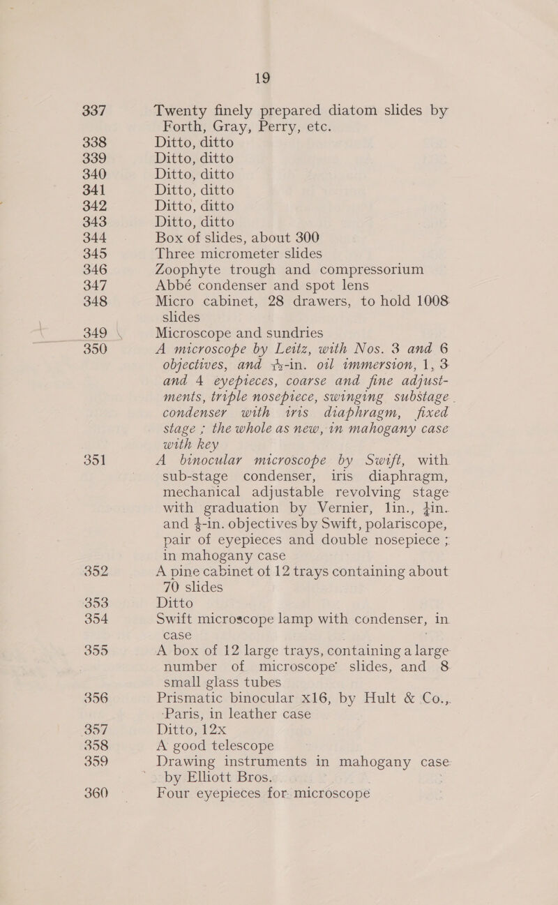 337 338 339 340 341 342 343 344 345 346 347 348 350 351 352 353 354 355 356 357 358 359 360 1g Twenty finely prepared diatom slides by Forth, Gray, Perry, etc. Ditto, ditto Ditto, ditto Ditto, ditto Ditto, ditto Ditto, ditto Ditto, ditto Box of slides, about 300 Three micrometer slides Zoophyte trough and compressorium Abbé condenser and spot lens Micro cabinet, 28 drawers, to hold 1008 slides Microscope and sundries A microscope by Leitz, with Nos. 3 and 6 objectives, and wy-in. oil immersion, 1, 3 and 4 eyepteces, coarse and fine adjust- ments, triple nosepiece, swinging substage.. condenser with wis diaphragm, fixed stage ; the whole as new, in mahogany case with key A binocular microscope by Swift, with sub-stage condenser, iris diaphragm, mechanical adjustable revolving eg with graduation by Vernier, lin., jin. and 4-in. objectives by Swift, polariscope, pair of eyepieces and double nosepiece ; in mahogany case A pine cabinet ot 12 trays containing about 70 slides Ditto Swift microscope lamp with condenser, in case A box of 12 large trays, Pointe ete number of microscope’ slides, and 8 small glass tubes Prismatic binocular x16, by Hult &amp; Co.,. ‘Paris, in leather case Ditto, 12x A good telescope ~by Elhott Bros. Four eyepieces for. microscope