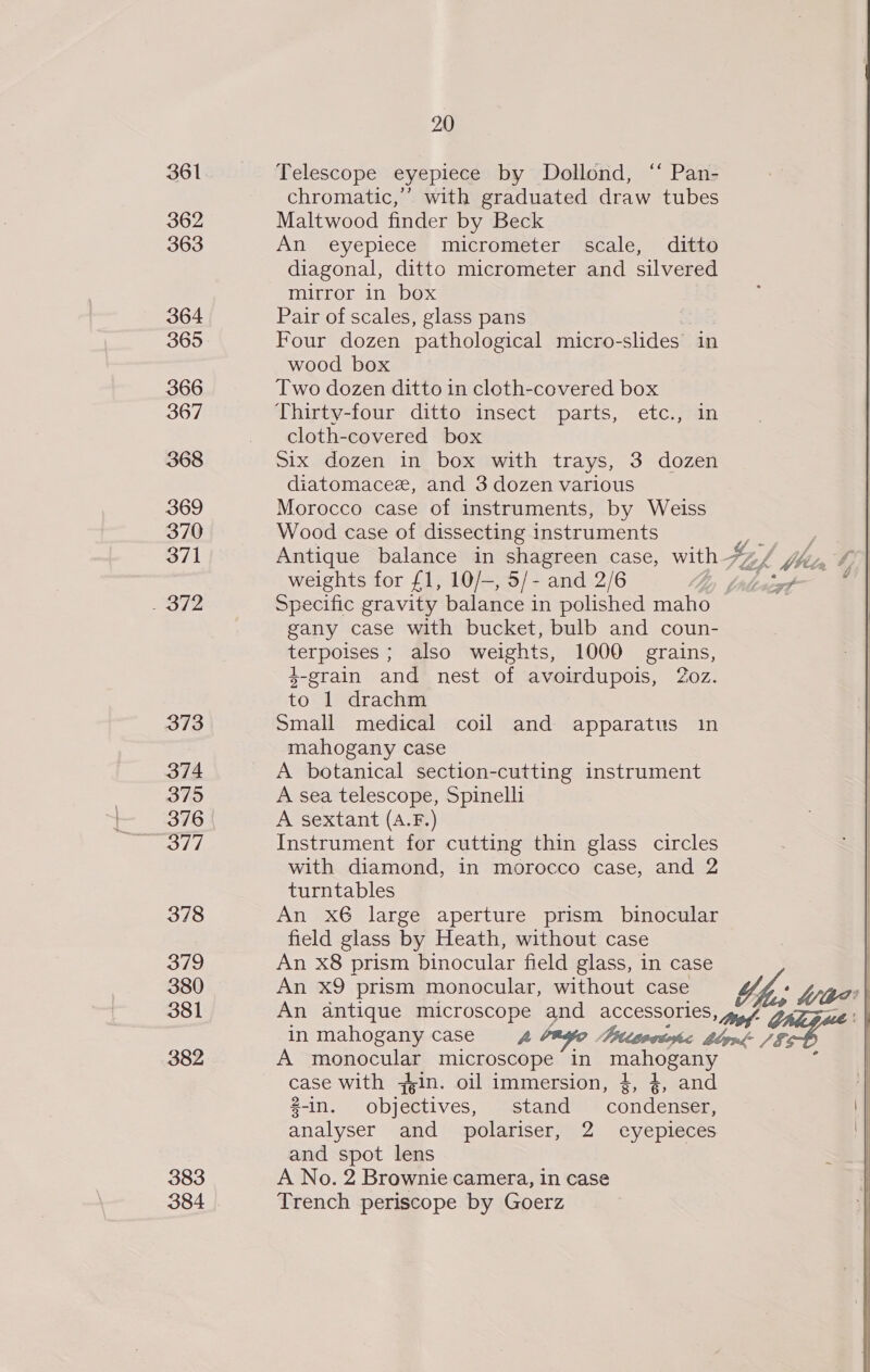 20 361 Telescope eyepiece by Dollond, “‘ Pan- chromatic,’ with graduated draw tubes 362 Maltwood finder by Beck 363 An eyepiece micrometer scale, ditto diagonal, ditto micrometer and silvered mirror in box 364 Pair of scales, glass pans 365 Four dozen pathological micro- -slides in wood box 366 Two dozen ditto in cloth-covered box 367 Thirty-four ditto insect parts, etc., in cloth-covered box 368 six dozen in box with trays, 3 dozen diatomacee, and 3 dozen various 369 Morocco case of instruments, by Weiss 370 Wood case of dissecting instruments ae 371 Antique balance in shagreen case, with FZ bblla weights for £1, 10/—, 5/- and 2/6 Ly pndencxf~ 372 Specific gravity balance in polished maho gany case with bucket, bulb and coun- terpoises ; also weights, 1000 grains, 4-grain and nest of avoirdupois, 20z. to 1 drachm 373 Small medical coil and apparatus in mahogany case 374 A botanical section-cutting instrument 375 A sea telescope, Spinelli 376 A sextant (A.F.) 377 Instrument for cutting thin glass circles with diamond, in morocco case, and 2 turntables 378 An x6 large aperture prism binocular field glass by Heath, without case 379 An x8 prism binocular field glass, in case 380 An X9 prism monocular, without case ‘We 381 An antique eae and accessories, De. in mahogany case = 4 ayo Titievesohc hyn: /§. 382 A monocular microscope in | case with yin. oil immersion, 4, 4, and 2-in. objectives, stand condenser, analyser and polariser, 2 eyepieces and spot lens 383 A No. 2 Brownie camera, in case