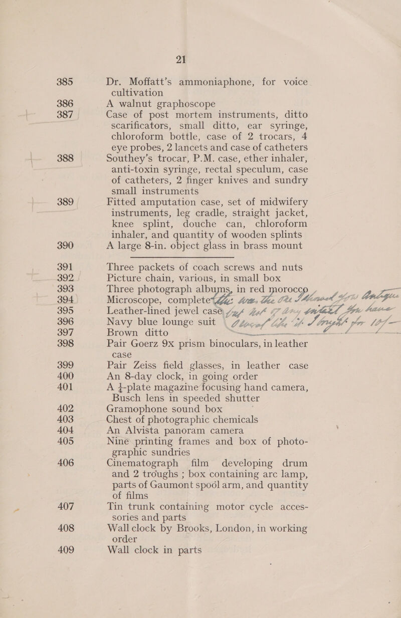 386 387 388 389 390 391 392 393 394 395 396 397 398 399 ~ 400 401 402 403 404 405 406 407 408 409 21 cultivation A walnut graphoscope Case of post mortem instruments, ditto scarificators, small ditto, ear syringe, chloroform bottle, case of 2 trocars, 4 eye probes, 2 lancets and case of catheters Southey’s trocar, P.M. case, ether inhaler, anti-toxin syringe, rectal speculum, case of catheters, 2 finger knives and sundry small instruments Fitted amputation case, set of midwifery instruments, leg cradle, straight jacket, knee splint, douche can, chloroform inhaler, and quantity of wooden splints A large 8-in. object glass in brass mount Three packets of coach screws and nuts Picture chain, various, in small box Three photograph albums, in = Orocco , : Microscope, coulen te be, ee CU JMG. weed 9 ws Leather-lined jewel cas@ yzy 1 a4 i 7 ld : fon Aad Navy blue lounge suit /y, of (“pee “i J. tus por [0 Brown ditto —_ 4 Pair Goerz 9X prism binoculars, in in case Pair Zeiss field glasses, in leather case An 8-day clock, in going order A }-plate magazine focusing hand camera, Busch lens in speeded shutter Gramophone sound box Chest of photographic chemicals An Alvista panoram camera Nine printing frames and box of photo- graphic sundries Cinematograph film developing drum and 2 troughs ; box containing arc lamp, parts of Gaumont spool arm, and quantity of films Tin trunk containing motor cycle acces- sories and parts Wall clock by Brooks, London, in working order Wall clock in parts  