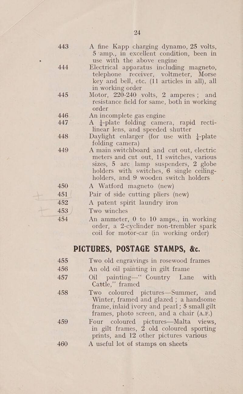 443 444 445 446 448 449 450 451 452 453 454 455 456 457 458 459 460 24 A fine Kapp charging dynamo, 25 volts, 5’amp., in excellent condition, been in use with the above engine Electrical apparatus including magneto, telephone receiver, voltmeter, Morse key and bell, etc. (11 articles in all), all in working order Motor, 220-240 volts, 2 amperes; and resistance field for same, both in working order An incomplete gas engine A 4}plate folding camera, rapid recti- linear lens, and speeded shutter Daylight enlarger (for use with +4-plate folding camera) A main switchboard and cut out, electric meters and cut out, 11 switches, various sizes, 5 arc lamp suspenders, 2 globe holders with switches, 6 single ceiling- holders, and 9 wooden switch holders A Watford magneto (new) Pair of side cutting pliers (new) A patent spirit laundry iron Two winches An ammeter, 0 to 10 amps., in working order, a 2-cyclinder non-trembler spark coil for motor-car (in working order) Two old engravings in rosewood frames An old oil painting in gilt frame Oil painting—*“ Country Lane with Cattle,’ framed Two coloured pictures—Summer, and Winter, framed and glazed ; a handsome frame, inlaid ivory and pearl; 5 small gilt frames, photo screen, and a chair (A.F.) Four coloured pictures—Malta views, in gilt frames, 2 old coloured sporting prints, and 12 other pictures various A useful lot of stamps on sheets