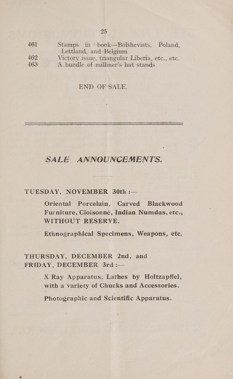 20 461 Stamps in book—Bolshevists, Poland, | Lettland, and Belgium 462 Victory issue, triangular. Liberia, etc.,-ete. 463 A bundle. of milliner’s hat-stands END OF SALE. SALE ANNOUNCEMENTS. TUESDAY, NOVEMBER 30th :— Oriental Porcelain, Carved Blackwood Furniture, Cioisonné, Indian Numdas, etc., WITHOUT RESERVE. Ethnoégraphical Specimens, Weapons, etc. THURSDAY, DECEMBER 2nd, and FRIDAY, DECEMBER 3rd :— X-Ray Apparatus, Lathes by Holtzapffel, with a variety of Chucks and Accessories. Photographic and Scientific Apparatus.