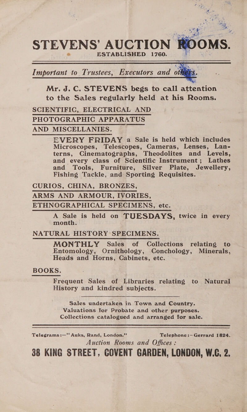 STEVENS’ AUCTION ESTABLISHED 1760.    Important to Trustees, Executors and oi  Mr. J. C. STEVENS begs to call attention to the Sales regularly held at his Rooms. SCIENTIFIC, ELECTRICAL AND PHOTOGRAPHIC APPARATUS AND MISCELLANIES. EVERY FRIDAY a Sale is held which includes Microscopes, Telescopes, Cameras, Lenses, Lan- terns, Cinematographs, Theodolites and Levels, and every class of Scientific Instrument; Lathes and Tools, Furniture, Silver Plate, Jewellery, Fishing Tackle, and Sporting Requisites. CURIOS, CHINA, BRONZES, ARMS AND ARMOUR, IVORIES, ETHNOGRAPHICAL SPECIMENS, etc. A Sale is held on TUESDAYS, twice in every month. NATURAL HISTORY SPECIMENS. MONTHLY Sales of Collections relating to Entomology, Ornithology, Conchology, Minerals, Heads and Horns, Cabinets, etc. : BOOKS. Frequent Sales of Libraries relating to Natural History and kindred subjects. Sales undertaken in Town and Country. Valuations for Probate and other purposes. Collections catalogued and arranged for sale.  Telegrams :—'‘‘ Auks, Rand, London.’’ Telephone :—Gerrard 1824. Auction Rooms and Offices: 88 KING STREET, COVENT GARDEN, LONDON, W.C, 2.