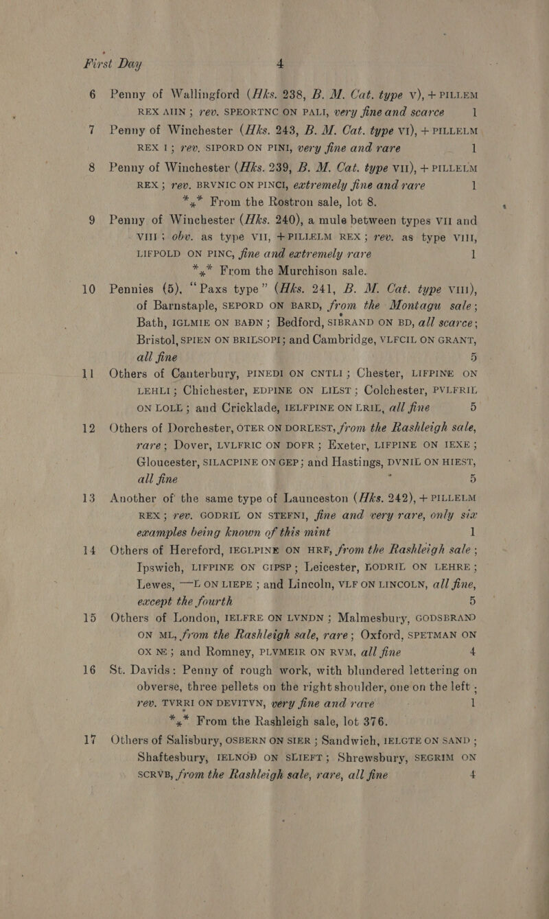 10 ll 14 15 16 17 REX AIIN 3 7@v. SPEORTNC ON PALI, very fine and scarce l Penny of Winchester (ks. 243, B. M. Cat. type vi), + PILLELM REX I; ev, SIPORD ON PINI, very fine and rare 1 Penny of Winchester (Hks. 239, B. M. Cat. type vu), + PILLELM REX ; ev. BRVNIC ON PINCI, extremely fine and rare 1 *,* From the Rostron sale, lot 8. Penny of Winchester (ks. 240), a mule between types vir and vit; obv. as type VII, +PILLELM REX; rev. as type VIII, LIFPOLD ON PINC, fine and extremely rare 1 *,* From the Murchison sale. Pennies (5), “ Paxs type” (Hhks. 241, B. MW. Cat. type vii), of Barnstaple, SEPORD ON BARD, from the Montagu sale; Bath, IGLMIE ON BADN ; Bedford, SIBRAND ON BD, all scarce: Bristol, SPIEN ON BRILSOPI; and Cambridge, VLFCIL ON GRANT, all fine 5 Others of Canterbury, PINEDI ON CNTLI; Chester, LIFPINE ON LEHLI; Chichester, EDPINE ON LILST; Colchester, PVLFRIL ON LOLL; and Cricklade, IELFPINE ON ERIL, all fine 5 Others of Dorchester, OTER ON DORLEST, from the Rashleigh sale, rare; Dover, LVLFRIC ON DOFR; Exeter, LIFPINE ON IEXE 5 Gloucester, SILACPINE ON GEP; and Hastings, DVNIL ON HIEST, all fine : ; 5 Another of the same type of Launceston (Hhs. 242), + PILLELM REX ; 7év. GODRIL ON STEFNI, fine and very rare, only six examples being known of this mint ] Others of Hereford, IEGLPINE ON HRF, from the Rashleigh sale ; Ipswich, LIFPINE ON GIPSP ; Leicester, LODRIL ON LEHRE ; Lewes, ——E. ON LIEPE ; and Lincoln, VLF ON LINCOLN, all fine, except the fourth 5 Others of London, IELFRE ON LVNDN ; Malmesbury, GODSBRAND ON ML, from the Rashleigh sale, rare; Oxford, SPETMAN ON Ox NE; and Romney, PLVMEIR ON RVM, all fine 4 St. Davids: Penny of rough work, with blundered lettering on obverse, three pellets on the right shoulder, one on the left . rev. TVRRI ON DEVITVN, very fine and rare 1 *,* From the Rashleigh sale, lot 376. Others of Salisbury, OSBERN ON SIER ; Sandwich, IELGTE ON SAND ; Shaftesbury, IELNOD ON SLIEFT; Shrewsbury, SEGRIM ON scrvB, from the Rashleigh sale, rare, all fine 4
