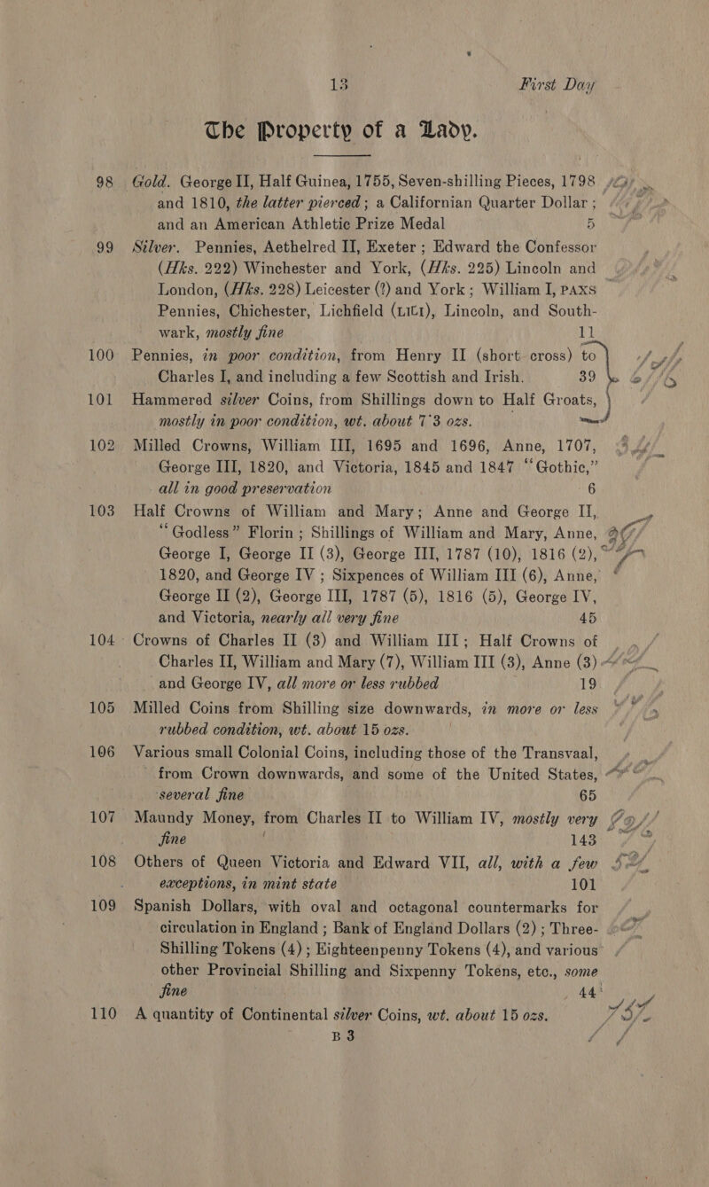 98 99 100 101 105 106 107 108 109 110 13 First Day The Property of a Lady.  and 1810, the latter pierced; a Californian Quarter Dollar ; and an American Athletic Prize Medal 5 Silver. Pennies, Aethelred II, Exeter ; Edward the Confessor (Hks. 222) Winchester and York, (His. 225) Lincoln and London, (H&amp;s. 228) Leicester (?) and York; William I, paxs | Pennies, Chichester, Lichfield (Lit1), Lincoln, and South- wark, mostly jfine ‘iy! Charles I, and including a few Scottish and Irish. BO.) Hammered silver Coins, from Shillings down to Half Groats, mostly in poor condition, wt. about 7°3 ozs. ted Milled Crowns, William III, 1695 and 1696, Anne, 1707, George III, 1820, and Victoria, 1845 and 1847 “Gothic,” all in good preservation 6 Half Crowns of William and Mary; Anne and George II, ‘ Godless” Florin ; Shillings of William and Mary, Anne, (7 George I, George II (3), George III, 1787 (10), 1816 (2), 1820, and George IV ; Sixpences of William III (6), Anne, * George II (2), George III, 1787 (5), 1816 (5), George IV, and Victoria, nearly all very fine 45 Crowns of Charles II (3) and William III; Half Crowns of | Charles II, William and Mary (7), William III (3), Anne (3) « 6 _and George IV, all more or less rubbed 19 Milled Coins from Shilling size downwards, in move or less * if . rubbed condition, wt. about 15 ozs. Various small Colonial Coins, including those of the Transvaal, _ - from Crown downwards, and some of the United States, “* ~ ‘several fine 65 Maundy Money, from Charles II to William IV, mostly very fos fine | 1433 fy Others of Queen Victoria and Edward VII, all, with a few exceptions, in mint state 101 Spanish Dollars, with oval and octagonal countermarks for circulation in England ; Bank of England Dollars (2) ; Three- .&gt;* Shilling Tokens (4) ; Highteenpenny Tokens (4), and various’ other Provincial Shilling and Sixpenny Tokens, etc., some fine | . 443 A quantity of Continental szlver Coins, wt. about 15 ozs. UR 0, ge