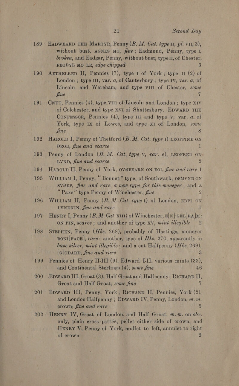 190 19] 196 197 198 201 b© &gt;) bo 21 Second Day EADWEARD THE Martyr, Penny (B. MW. Cat. type 1, pl. vii, 3), without bust, AGNES MO, fine; Eadmund, Penny, type 1, broken, and Eadgar, Penny, without bust, typell, of Chester, FEODYL MO LE, edge chipped 3 AETHELRED II, Pennies (7), type 1 of York; type 1 (2) of London ; type Ill, var. a, of Canterbury ; type Iv, var. a, of Lincoln and Wareham, and type vill of Chester, some jine 7 Cnut, Pennies (4), type vit of-Lincoln and London; type x1v of Colchester, and type XVI of Shaftesbury. EDWARD THE CoNnFESSOR, Pennies (4), type lI and type v, var. a, of York, type 1x of Lewes, and type x1 of London, some jine 8 HAROLD I, Penny of Thetford (B. YW. Cat. type 1) LEOFPINE ON DEOD, fine and scarce | l Penny of London (B. M. Cat. type v, var, ¢), LEOFRED ON LVND, fine and scarce 2 HAROLD II, Penny of York, OVDBEARN ON EOI, jine and rare 1 WiuiAM I, Penny, “ Bonnet” type, of Southwark, OSMVND ON SVDEP, fine and rare, a new type for this moneyer ; and a “ Paxs” type Penny of Winchester, jine 2 WituiAM II, Penny (2. WV. Cat. type 1) of London, EDPI ON LVNDNIN, jine and rare 1 Henry I, Penny (B. MW. Cat. xu) of Winchester, e[y]-crr[Ra]M: ON PIN, scarce ; and another of type xv, mint illegible 2 STEPHEN, Penny (ffs. 268), probably of Hastings, moneyer BONI[FACE], rare; another, type of Hks. 270, apparently in base silver, mint illegible; and a cut Halfpenny (His. 269), [GlopaRD, fine and rare 3 Pennies of Henry II-III (9), Edward I-II, various mints (33), and Continental Sterlings (4), some fine 46 Groat and Half Groat, some jine 7 EDWARD III, Penny, York; Ricuarp II, Pennies, York (2), and London Halfpenny ; EDwarp IV, Penny, London, m. m. crown, fine and rare 5 Henry IV, Groat of London, and Half Groat, m. m. on obv. only, plain cross pattée, pellet either side of crown, and Henry V, Penny of York, mullet to left, annulet to right