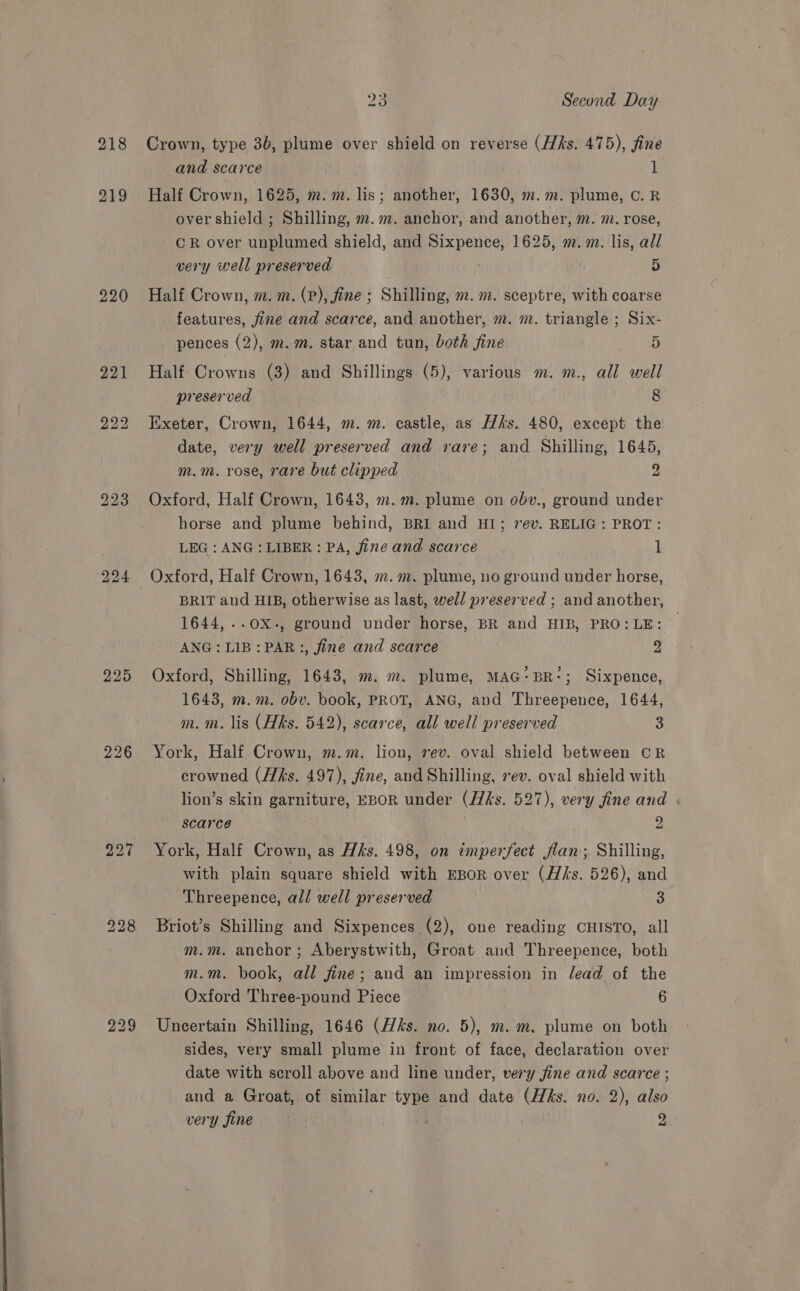 218 Crown, type 3b, plume over shield on reverse (Hhs. 475), fine and scarce 1 Half Crown, 1625, m.m. lis; another, 1630, m.m. plume, C. R over shield ; Shilling, m.m. anchor, and another, m. m. rose, CR over unplumed shield, and Sixpence, 1625, m.m. lis, all very well preserved | 5 Half Crown, m. m. (P), fine ; Shilling, m. m. sceptre, with coarse features, fine and scarce, and another, m. m. triangle ; Six- pences (2), m.m. star and tun, both fine 5 Half Crowns (3) and Shillings (5), various m. m., all well preserved ? 8 Exeter, Crown, 1644, m. m. castle, as Hks. 480, except the date, very well preserved and rare; and Shilling, 1645, m.m. rose, rare but clipped 2 Oxford, Half Crown, 1643, m. m. plume on obv., ground under horse and plume behind, BRI and HI; 7ev. RELIG: PROT: LEG: ANG: LIBER : PA, fine and scarce 1 BRIT and HIB, otherwise as last, well preserved ; and another, 1644, ..OX-, ground under horse, BR and HIB, PRO: LE: ANG: LIB: PAR:, fine and scarce y Oxford, Shilling, 1643, m. m. plume, MAG: BR‘; Sixpence, 1643, m.m. obv. book, PROT, ANG, and Threepence, 1644, m.m. lis (Hks. 542), scarce, all well preserved 3 York, Half Crown, m.m. lion, rev. oval shield between CR erowned (Hks. 497), fine, and Shilling, vev. oval shield with lion’s skin garniture, EBOR under (/7/ks. 527), very fine and . scarce 2 York, Half Crown, as His. 498, on imperfect flan; Shilling, with plain square shield with EBoR over (Hks. 526), and Threepence, all well preserved 3 Briot’s Shilling and Sixpences (2), one reading CHISTO, all m.m. anchor; Aberystwith, Groat and Threepence, both m.m. book, all fine; and an impression in lead of the Oxford Three-pound Piece 6 Uncertain Shilling, 1646 (ks. no. 5), m. m. plume on both sides, very small plume in front of face, declaration over date with scroll above and line under, very fine and scarce ; and a Groat, of similar type and date (Hks. no. 2), also very fine att 2