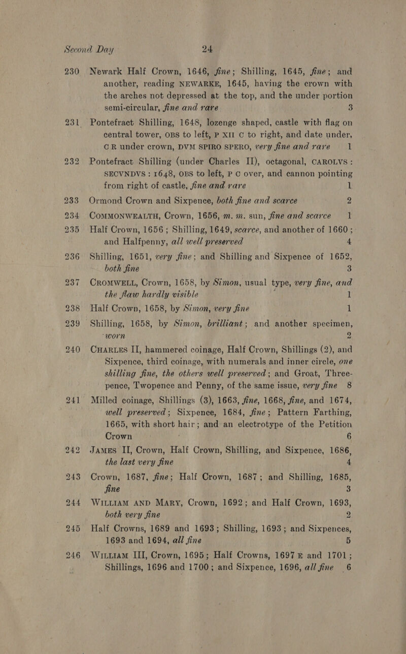 230 241 Newark Half Crown, 1646, jine; Shilling, 1645, jine; and another, reading NEWARKE, 1645, having the crown with the arches not depressed at the top, and the under portion semi-circular, fine and rare S Nan Pontefract Shilling, 1648, lozenge shaped, castle with flag on central tower, OBS to left, P x11 C to right, and date under, CR under crown, DVM SPIRO SPERO, very fine and rare 1 Pontefract Shilling (under Charles II), octagonal, CAROLVS: SECVNDVS : 1648, OBS to left, P GC over, and cannon pointing from right of castle, fine and rare 1 Ormond Crown and Sixpence, both fine and scarce 2 CoMMONWEALTH, Crown, 1656, m. m. sun, fine and scarce 1 Half Crown, 1656; Shilling, 1649, scarce, and another of 1660; and Halfpenny, all well preserved 4 Shilling, 1651, very fine; and Shilling and Sixpence of 1652, both fine 3 CROMWELL, Crown, 1658, by Simon, usual type, very fine, and the flaw hardly visible 1 Half Crown, 1658, by Simon, very fine 1 Shilling, 1658, by Simon, brilliant; and another specimen, “worn 2 CHARLES II, hammered coinage, Half Crown, Shillings (2), and Sixpence, third coinage, with numerals and inner circle, one shilling fine, the others well preserved; and Groat, Three- ' pence, T'wopence and Penny, of the same issue, very fine 8 Milled coinage, Shillings (3), 1663, fine, 1668, fine, and 1674, well preserved; Sixpence, 1684, fine; Pattern Farthing, 1665, with short hair; and an electrotype of the Petition Crown 6 JAMES II, Crown, Half Crown, Shilling, and Sixpence, 1686, the last very fine 4 Crown, 1687, fine; Half Crown, 1687; and Shilling, 1685, jine 3 WILLIAM AND Mary, Crown, 1692; and Half Crown, 1693, both very fine 3 1693 and 1694, all fine 5 WituiaM III, Crown, 1695; Half Crowns, 1697 © and 1701;