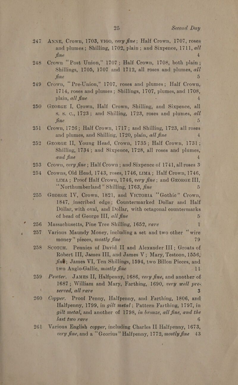 250 ANNE, Crown, 1703, vIGo, very fine; Half Crown, 1707, roses and plumes; Shilling, 1702, plain; and Sixpence, 1711, al/ Crown “Post Union,” 1707; Half Crown, 1708, both plain ; Shillings, 1705, 1707 and 1712, all roses and plumes, all Crown, “ Pre-Union,” 1707, roses and plumes; Half Crown, 1714, roses and plumes; Shillings, 1707, plumes, and 1708, GEORGE I, Crown, Half Crown, Shilling, and Sixpence, all Ss. Ss. C., 1723; and Shilling, 1723, roses and plumes, all fine 5 Crown, 1726; Half Crown, 1717; and Shilling, 1723, all roses and plumes, and Shilling, 1720, plain, all fine 4 GrorGeE II, Young Head, Crown, 1735; Half Crown, 1731; Shilling, 1734; and Sixpence, 1728, all roses and plumes, and fine 4 Crown, very fine ; Half Crown ; and Sixpence of 1741, all roses 3 Crowns, Old Head, 1743, roses, 1746, Lima ; Half Crown, 1746, LIMA; Proof Half Crown, 1746, very fine; and GrorGE ITI, ‘“ Northumberland ” Shilling, 1763, jine 5 GzorGce IV, Crown, 1821, and Vicrorta ‘‘Gothic” Crown, 1847, inscribed edge; Countermarked Dollar and Half Dollar, with oval, and Dollar, with octagonal countermarks of head of George III, ali fine 5 Massachusetts, Pine Tree Shilling, 1652, rave 1 Various Maundy Money, including a set and two other “wire money” pieces, mostly fine 79 ScotcH. Pennies of David II and Alexander III; Groats of Robert III, James III, and James V; Mary, Testoon, 1556, jiné; James VI, Ten Shillings, 1594, two Billon Pieces, and two Anglo-Gallic, mostly fine 11 Pewter. James I, Halfpenny, 1686, very fine, and another of | 1687; William and Mary, Farthing, 1690, very well pre-. served, all rare | 3 Copper. Proof Penny, Halfpenny, and Farthing, 1806, and Halfpenny, 1799, in gilé metal; Pattern Farthing, 1797, in gilt metal, and another of 1798, in bronze, all fine, and the last two rare 6 Various English copper, including Charles II Halfpenny, 1673, very fine, and a ‘Georius” Halfpenny, 1772, mostly fine 43