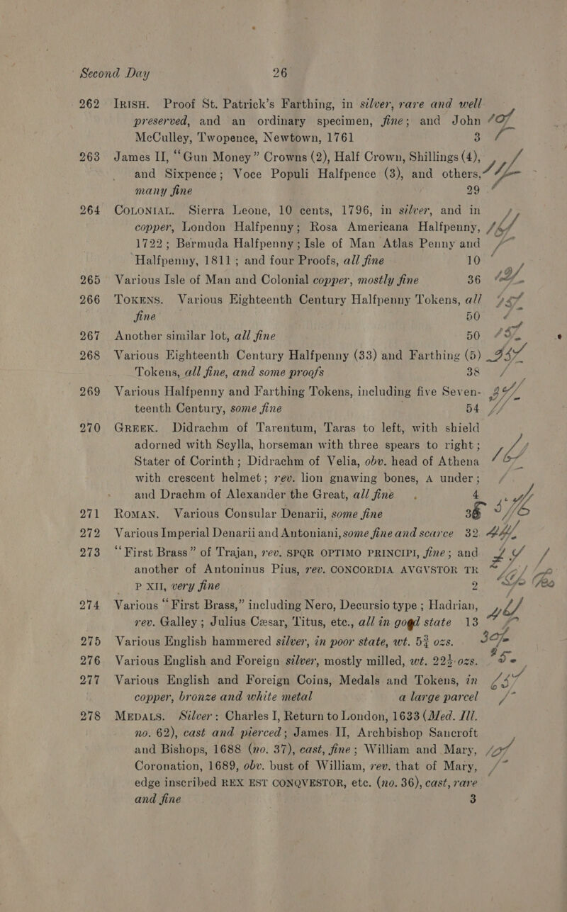 262 270 Ir1sH. Proof St. Patrick’s Farthing, in sélver, rare and well preserved, and an ordinary specimen, fine; and John 4 aX Mea Twopence, Newtown, 1761 3 James II, “Gun Money” Crowns (2), Half Crown, Shillings (4), and Sixpence; Voce Populi Halfpence (3), and others, Sil many fine 29 ras) CoLoNIAL. Sierra Leone, 10 cents, 1796, in sever, and in copper, London Halfpenny; Rosa Americana Halipaany: thf, 1722; Bermuda Halfpenny; Isle of Man Atlas Penny and /~ ‘Halfpenny, 1811; and four Proofs, all fine 10 ay. Various Isle of Man and Colonial copper, mostly fine 36 6. TOKENS. Various Eighteenth Century Halfpenny Tokens, a// 197, Sine BOL oa us Another similar lot, all fine 60. 749 Various Highteenth Century Halfpenny (33) and Farthing (5) 4s Tokens, all fine, and some proofs 38 Various Halfpenny and Farthing Tokens, including five Seven- ey, teenth Century, some fine 54. 7/ GREEK. Didrachm of Tarentum, Taras to left, with shield adorned with Seylla, horseman with three spears to right; f Stater of Corinth; Didrachm of Velia, obv. head of Athena L6H with crescent helmet; vev. lion gnawing bones, A under; . and Drachm of Alexander the Great, all fine . 4 . Hy Various Imperial Denarii and Antoniani, some fine and scarce 32 4&amp; ‘First Brass” of Trajan, ev. SPQR OPTIMO PRINCIPI, fine; and # Y / another of Antoninus Pius, 7¢v. CONCORDIA AVGVSTOR TR “~ “-'/ “Je |) Bx wery jine 2 aes fo (fda Various ‘First Brass,” including Nero, Decursio type ; Hadrian, y, Z/ rev. Galley ; Julius Cesar, Titus, ete., all in gogd state 18 ~° Various English hammered silver, &lt;n poor state, wt. 52 ozs. ig Various English and Foreign szlver, mostly milled, wt. 224:0zs. de Various English and Foreign Coins, Medals and Tokens, 27 L37 copper, bronze and white metal alarge parcel / Mepats. Silver: Charles I, Return to London, 1633 (Med. I11. no. 62), cast and pierced; James. II, Archbishop Sancroft and Bishops, 1688 (no. 37), cast, fine; William and Mary, jot Coronation, 1689, obv. bust of William, ev. that of Mary, edge inscribed REX EST CONQVESTOR, etc. (20. 36), cast, rare and fine 3