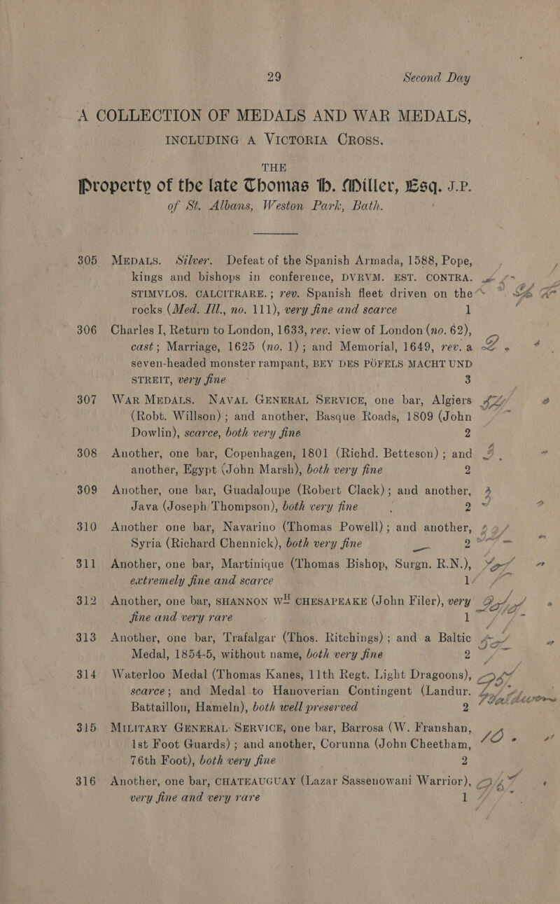 INCLUDING A VICTORIA OROSS. THE 305 306 307 308 309 310 314 315 316 of St. Albans, Weston Park, Bath. MepDALs. Stlver. Defeat of the Spanish Armada, 1588, Pope, kings and bishops in conference, DVRVM. EST. CONTRA. rocks (Med. Ill., no. 111), very fine and scarce 1 Charles I, Return to London, 1633, rev. view of London (no. 62), cast; Marriage, 1625 (no. 1); and Memorial, 1649, rev. a seven-headed monster rampant, BEY DES POFELS MACHT UND STREIT, very fine 3 WarR Mrpats. NAVAL GENERAL SERVICE, one bar, Algiers (Robt. Willson); and another, Basque Roads, 1809 (John Dowlin), scarce, both very fine 2 Another, one bar, Copenhagen, 1801 (Richd. Betteson) ; and another, Egypt (John Marsh), both very fine 2 Another, one bar, Guadaloupe (Robert Clack); and another, Java (Joseph) Thompson), both very fine . 2 Another one bar, Navarino (Thomas Powell); and another, en Another, one bar, Martinique (Thomas Bishop, Surgn. R.N.), jine and very rare | 1 Medal, 1854-5, without name, both very fine 2 Battaillon, Hameln), both well preserved 2 MiLirary GENERAL: SERVICE, one bar, Barrosa (W. Franshan, ist Foot Guards) ; and another, Corunna (John Cheetham, 76th Foot), both very fine 2 ?yr 